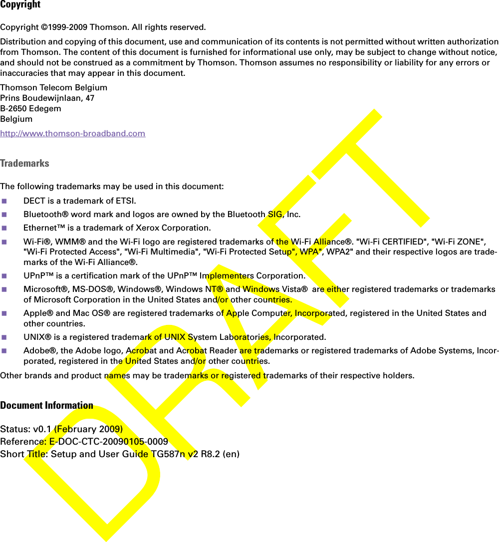 CopyrightCopyright ©1999-2009 Thomson. All rights reserved. Distribution and copying of this document, use and communication of its contents is not permitted without written authorization from Thomson. The content of this document is furnished for informational use only, may be subject to change without notice, and should not be construed as a commitment by Thomson. Thomson assumes no responsibility or liability for any errors or inaccuracies that may appear in this document.Thomson Telecom BelgiumPrins Boudewijnlaan, 47 B-2650 Edegem Belgium http://www.thomson-broadband.comTrademarksThe following trademarks may be used in this document:DECT is a trademark of ETSI.Bluetooth® word mark and logos are owned by the Bluetooth SIG, Inc.Ethernet™ is a trademark of Xerox Corporation.Wi-Fi®, WMM® and the Wi-Fi logo are registered trademarks of the Wi-Fi Alliance®. &quot;Wi-Fi CERTIFIED&quot;, &quot;Wi-Fi ZONE&quot;, &quot;Wi-Fi Protected Access&quot;, &quot;Wi-Fi Multimedia&quot;, &quot;Wi-Fi Protected Setup&quot;, WPA&quot;, WPA2&quot; and their respective logos are trade-marks of the Wi-Fi Alliance®.UPnP™ is a certification mark of the UPnP™ Implementers Corporation.Microsoft®, MS-DOS®, Windows®, Windows NT® and Windows Vista® are either registered trademarks or trademarks of Microsoft Corporation in the United States and/or other countries.Apple® and Mac OS® are registered trademarks of Apple Computer, Incorporated, registered in the United States and other countries.UNIX® is a registered trademark of UNIX System Laboratories, Incorporated.Adobe®, the Adobe logo, Acrobat and Acrobat Reader are trademarks or registered trademarks of Adobe Systems, Incor-porated, registered in the United States and/or other countries.Other brands and product names may be trademarks or registered trademarks of their respective holders.Document InformationStatus: v0.1 (February 2009)Reference: E-DOC-CTC-20090105-0009Short Title: Setup and User Guide TG587n v2 R8.2 (en)