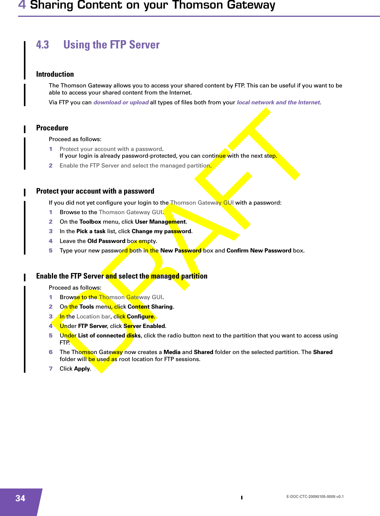 E-DOC-CTC-20090105-0009 v0.1344 Sharing Content on your Thomson Gateway4.3 Using the FTP ServerIntroductionThe Thomson Gateway allows you to access your shared content by FTP. This can be useful if you want to be able to access your shared content from the Internet.Via FTP you can download or upload all types of files both from your local network and the Internet.ProcedureProceed as follows:1Protect your account with a password.If your login is already password-protected, you can continue with the next step.2Enable the FTP Server and select the managed partition.Protect your account with a passwordIf you did not yet configure your login to the Thomson Gateway GUI with a password:1Browse to the Thomson Gateway GUI.2On the Toolbox menu, click User Management.3In the Pick a task list, click Change my password.4Leave the Old Password box empty.5Type your new password both in the New Password box and Confirm New Password box.Enable the FTP Server and select the managed partitionProceed as follows:1Browse to the Thomson Gateway GUI.2On the Too ls menu, click Content Sharing.3In the Location bar, click Configure.4Under FT P Se rver, click Server Enabled.5Under List of connected disks, click the radio button next to the partition that you want to access using FTP.6The Thomson Gateway now creates a Media and Shared folder on the selected partition. The Shared folder will be used as root location for FTP sessions.7Click Apply.