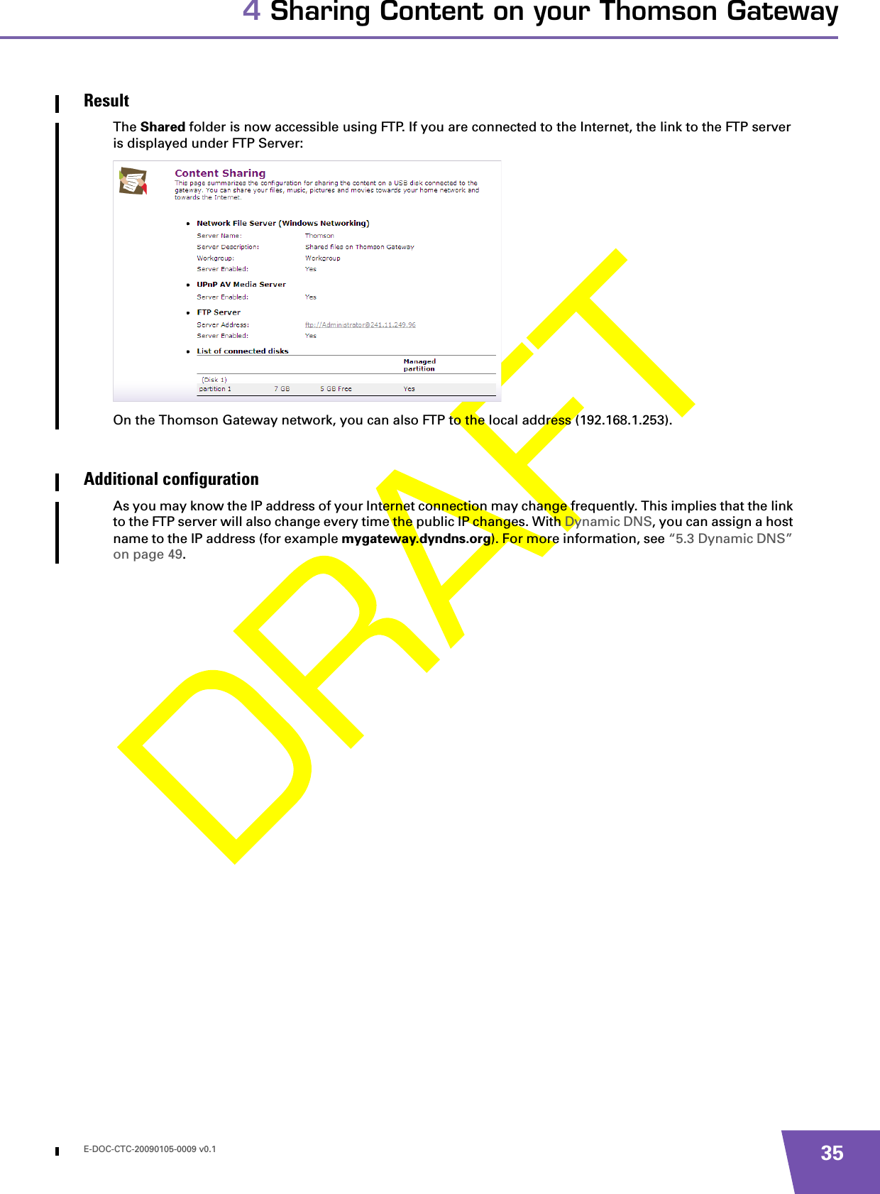 E-DOC-CTC-20090105-0009 v0.1 354 Sharing Content on your Thomson GatewayResultThe Shared folder is now accessible using FTP. If you are connected to the Internet, the link to the FTP server is displayed under FTP Server:On the Thomson Gateway network, you can also FTP to the local address (192.168.1.253).Additional configurationAs you may know the IP address of your Internet connection may change frequently. This implies that the link to the FTP server will also change every time the public IP changes. With Dynamic DNS, you can assign a host name to the IP address (for example mygateway.dyndns.org). For more information, see “5.3 Dynamic DNS” on page 49.