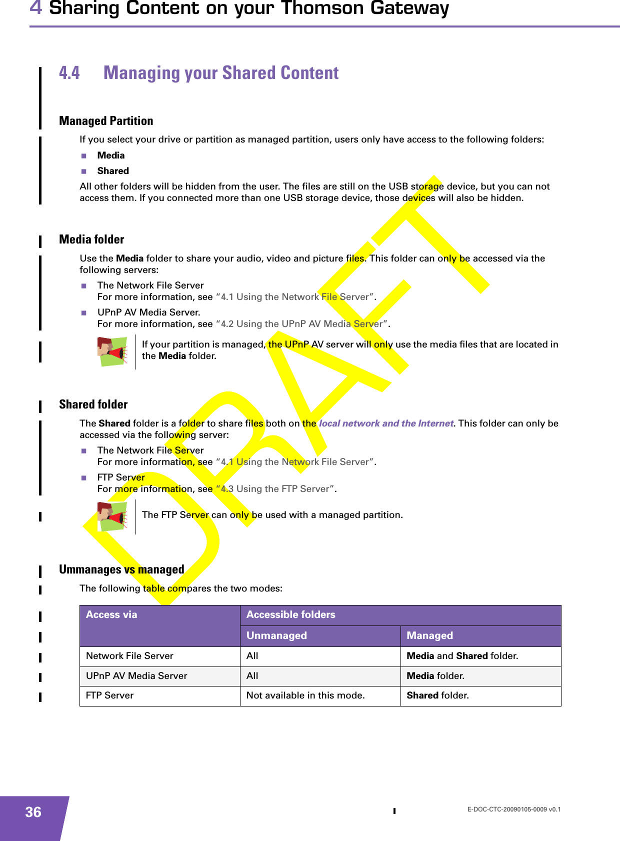 E-DOC-CTC-20090105-0009 v0.1364 Sharing Content on your Thomson Gateway4.4 Managing your Shared ContentManaged PartitionIf you select your drive or partition as managed partition, users only have access to the following folders:MediaSharedAll other folders will be hidden from the user. The files are still on the USB storage device, but you can not access them. If you connected more than one USB storage device, those devices will also be hidden.Media folderUse the Media folder to share your audio, video and picture files. This folder can only be accessed via the following servers:The Network File ServerFor more information, see “4.1 Using the Network File Server”.UPnP AV Media Server.For more information, see “4.2 Using the UPnP AV Media Server”.Shared folderThe Shared folder is a folder to share files both on the local network and the Internet. This folder can only be accessed via the following server:The Network File ServerFor more information, see “4.1 Using the Network File Server”.FTP ServerFor more information, see “4.3 Using the FTP Server”.Ummanages vs managedThe following table compares the two modes:If your partition is managed, the UPnP AV server will only use the media files that are located in the Media folder.The FTP Server can only be used with a managed partition.Access via Accessible foldersUnmanaged ManagedNetwork File Server All Media and Shared folder.UPnP AV Media Server All Media folder.FTP Server Not available in this mode. Shared folder.