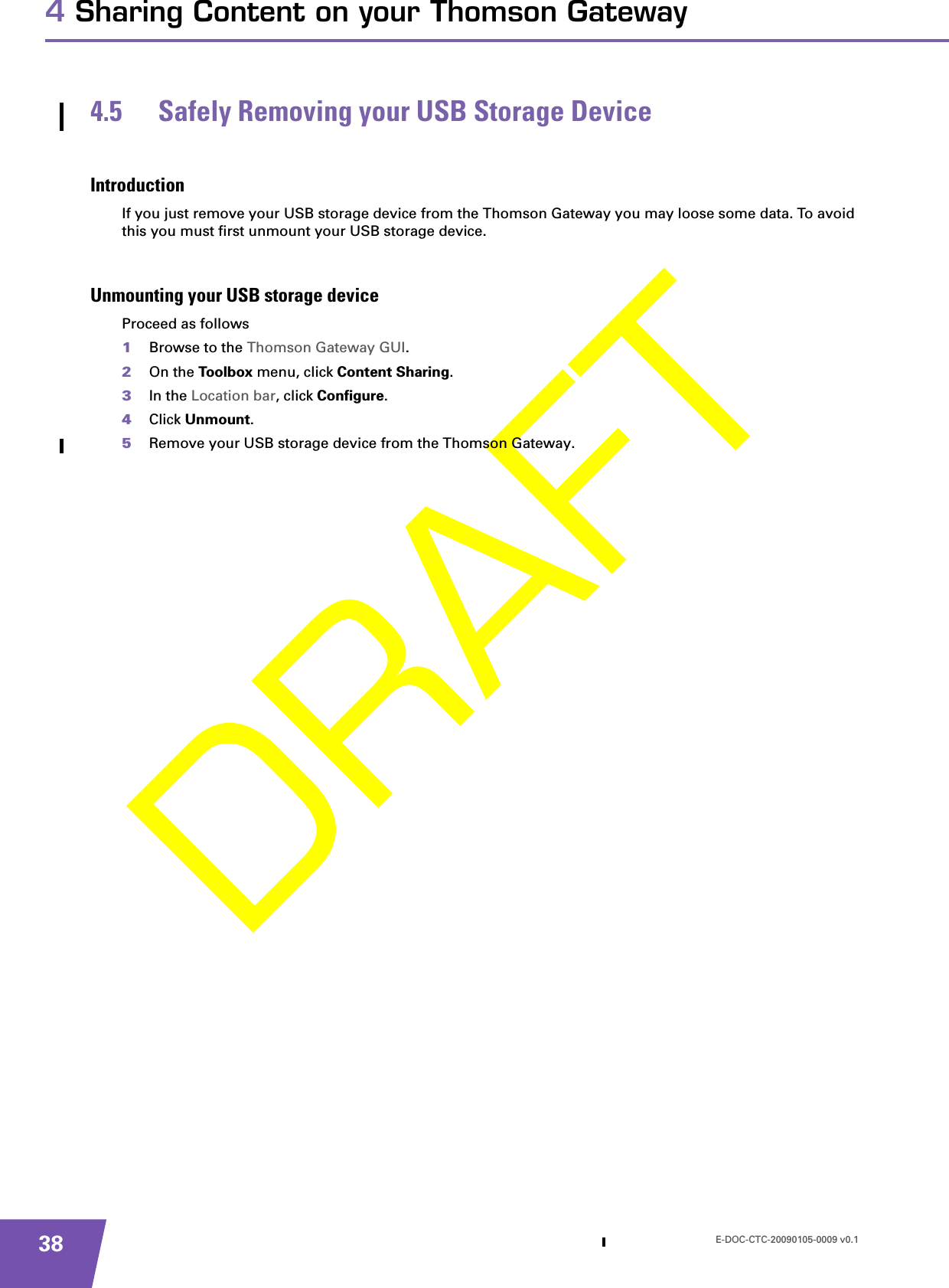 E-DOC-CTC-20090105-0009 v0.1384 Sharing Content on your Thomson Gateway4.5 Safely Removing your USB Storage DeviceIntroductionIf you just remove your USB storage device from the Thomson Gateway you may loose some data. To avoid this you must first unmount your USB storage device.Unmounting your USB storage deviceProceed as follows1Browse to the Thomson Gateway GUI.2On the Toolbox menu, click Content Sharing.3In the Location bar, click Configure.4Click Unmount.5Remove your USB storage device from the Thomson Gateway.