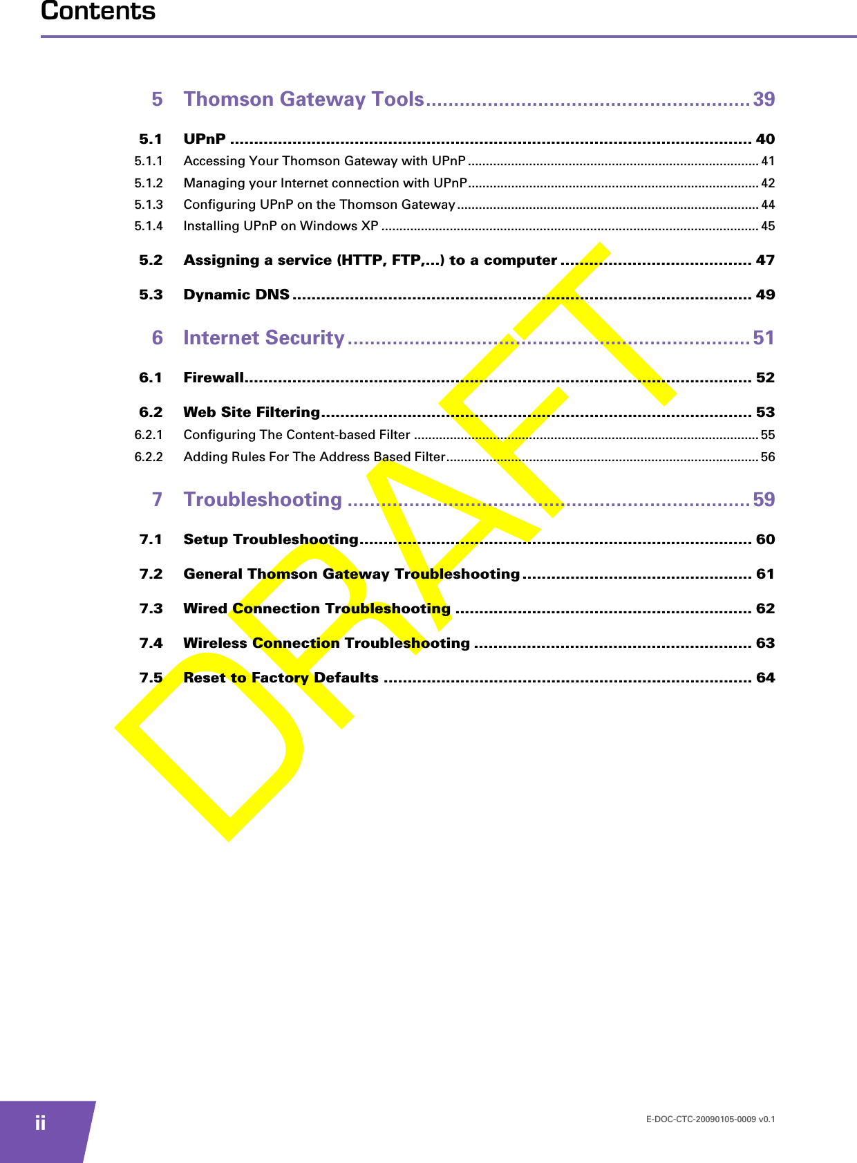 E-DOC-CTC-20090105-0009 v0.1iiContents5 Thomson Gateway Tools.......................................................... 395.1 UPnP ............................................................................................................. 405.1.1 Accessing Your Thomson Gateway with UPnP .................................................................................415.1.2 Managing your Internet connection with UPnP................................................................................. 425.1.3 Configuring UPnP on the Thomson Gateway....................................................................................445.1.4 Installing UPnP on Windows XP ......................................................................................................... 455.2 Assigning a service (HTTP, FTP,...) to a computer ........................................ 475.3 Dynamic DNS ................................................................................................ 496 Internet Security ........................................................................ 516.1 Firewall.......................................................................................................... 526.2 Web Site Filtering.......................................................................................... 536.2.1 Configuring The Content-based Filter ................................................................................................ 556.2.2 Adding Rules For The Address Based Filter....................................................................................... 567 Troubleshooting ........................................................................ 597.1 Setup Troubleshooting.................................................................................. 607.2 General Thomson Gateway Troubleshooting ................................................ 617.3 Wired Connection Troubleshooting .............................................................. 627.4 Wireless Connection Troubleshooting .......................................................... 637.5 Reset to Factory Defaults ............................................................................. 64
