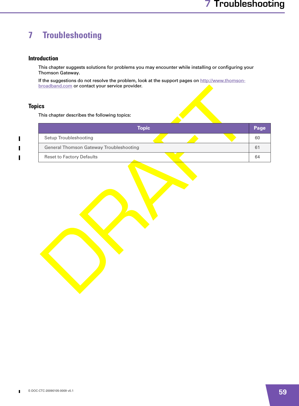 E-DOC-CTC-20090105-0009 v0.1 597 Troubleshooting7 TroubleshootingIntroductionThis chapter suggests solutions for problems you may encounter while installing or configuring your Thomson Gateway.If the suggestions do not resolve the problem, look at the support pages on http://www.thomson-broadband.com or contact your service provider.TopicsThis chapter describes the following topics:Topic PageSetup Troubleshooting 60General Thomson Gateway Troubleshooting 61Reset to Factory Defaults 64