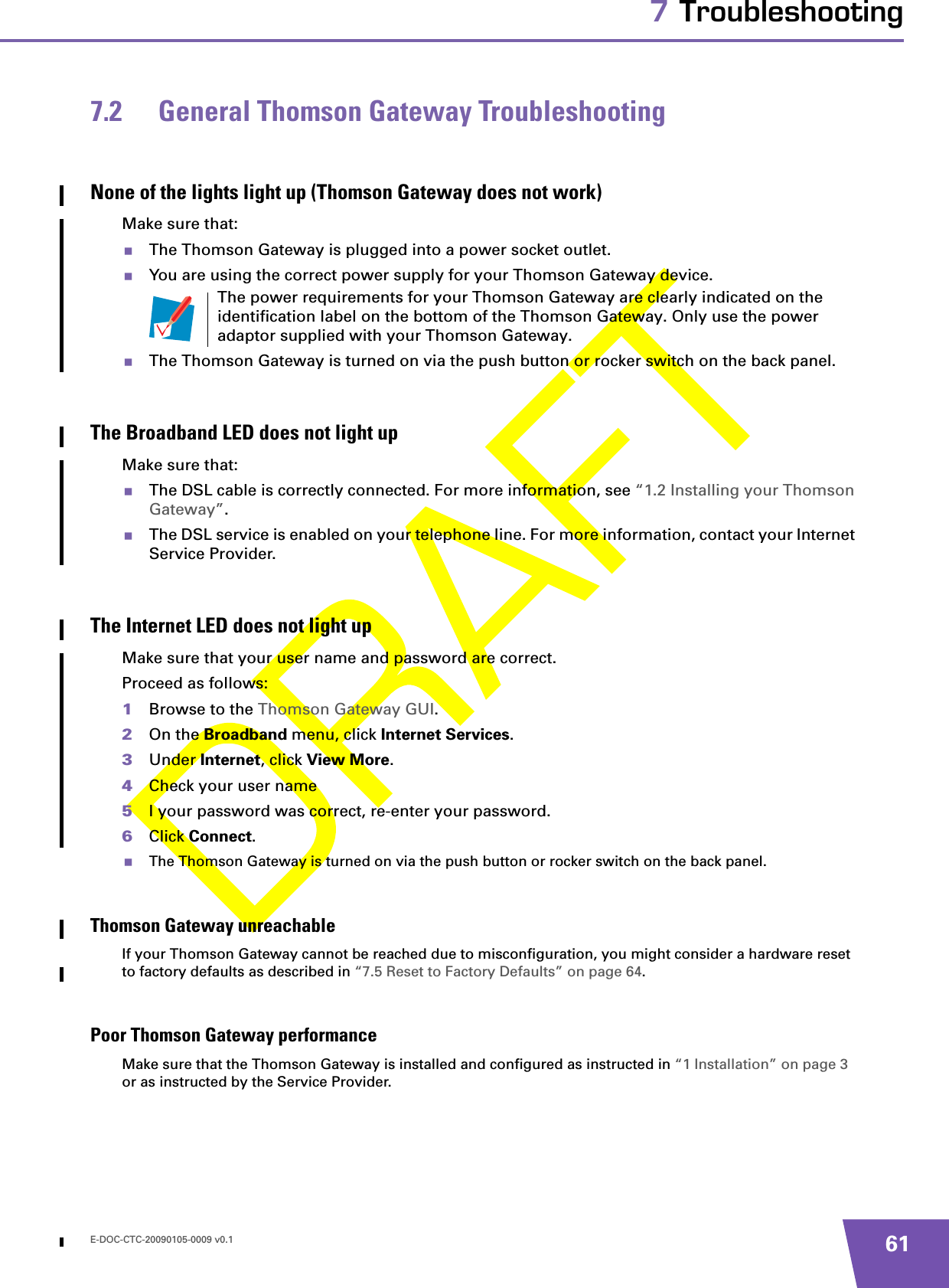 E-DOC-CTC-20090105-0009 v0.1 617 Troubleshooting7.2 General Thomson Gateway TroubleshootingNone of the lights light up (Thomson Gateway does not work)Make sure that:The Thomson Gateway is plugged into a power socket outlet.You are using the correct power supply for your Thomson Gateway device.The Thomson Gateway is turned on via the push button or rocker switch on the back panel.The Broadband LED does not light upMake sure that:The DSL cable is correctly connected. For more information, see “1.2 Installing your Thomson Gateway”.The DSL service is enabled on your telephone line. For more information, contact your Internet Service Provider.The Internet LED does not light upMake sure that your user name and password are correct.Proceed as follows:1Browse to the Thomson Gateway GUI.2On the Broadband menu, click Internet Services.3Under Internet, click View More.4Check your user name 5I your password was correct, re-enter your password.6Click Connect.The Thomson Gateway is turned on via the push button or rocker switch on the back panel.Thomson Gateway unreachableIf your Thomson Gateway cannot be reached due to misconfiguration, you might consider a hardware reset to factory defaults as described in “7.5 Reset to Factory Defaults” on page 64.Poor Thomson Gateway performanceMake sure that the Thomson Gateway is installed and configured as instructed in “1 Installation” on page 3 or as instructed by the Service Provider.The power requirements for your Thomson Gateway are clearly indicated on the identification label on the bottom of the Thomson Gateway. Only use the power adaptor supplied with your Thomson Gateway.