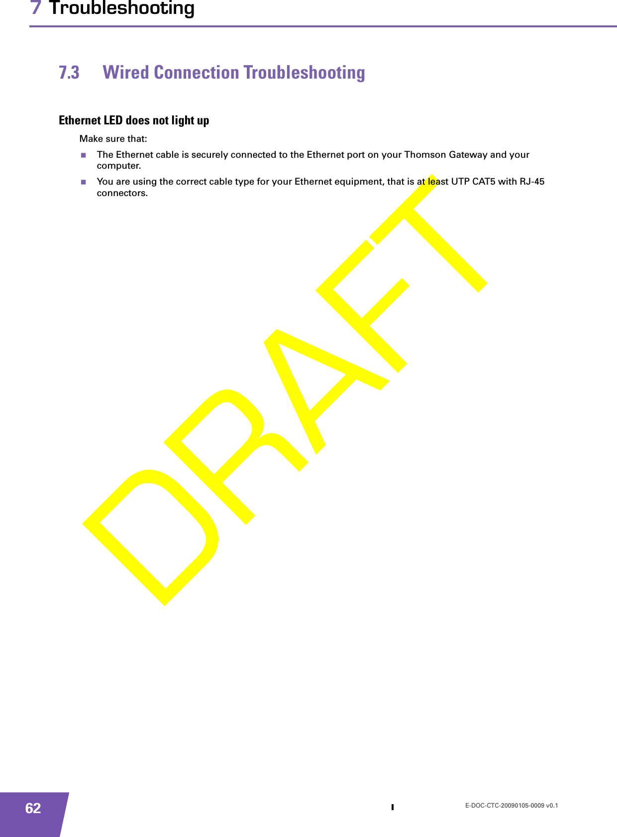 E-DOC-CTC-20090105-0009 v0.1627 Troubleshooting7.3 Wired Connection TroubleshootingEthernet LED does not light upMake sure that:The Ethernet cable is securely connected to the Ethernet port on your Thomson Gateway and your computer.You are using the correct cable type for your Ethernet equipment, that is at least UTP CAT5 with RJ-45 connectors.