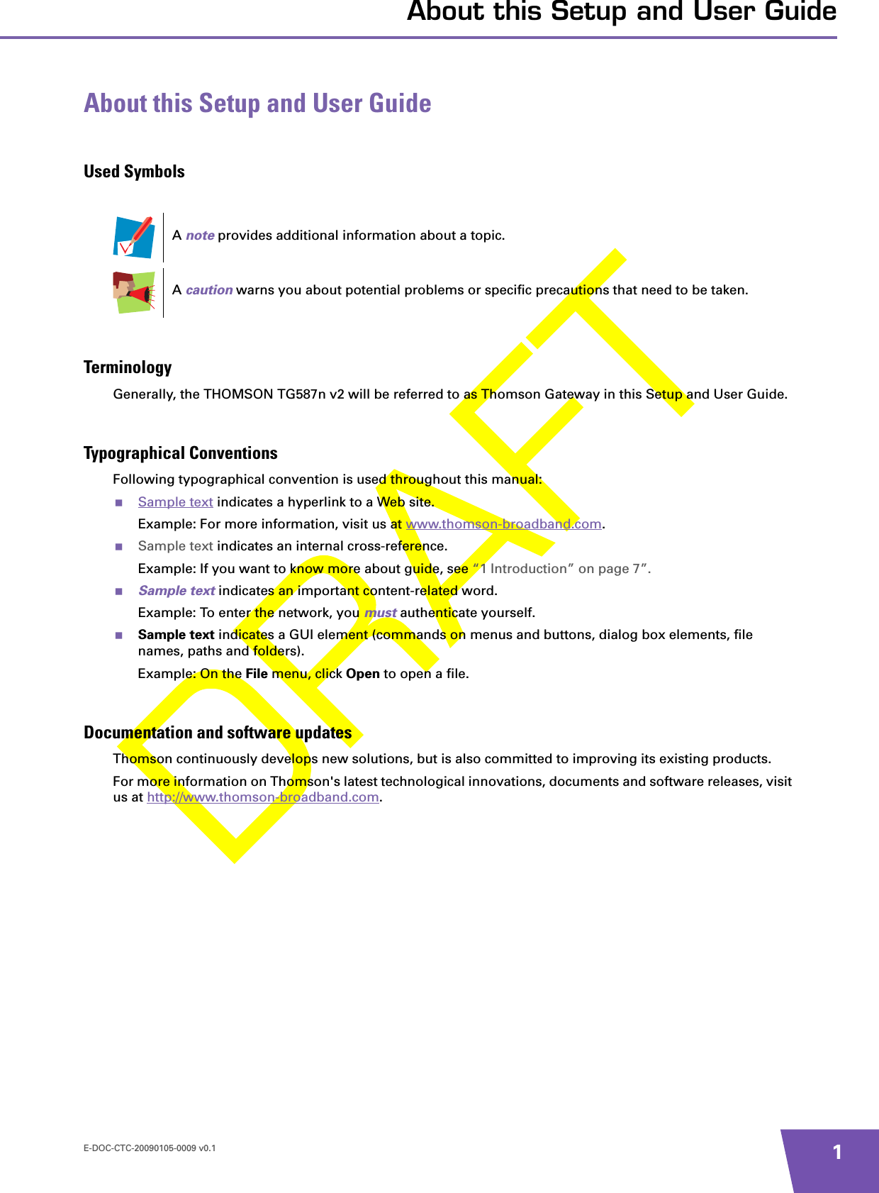 E-DOC-CTC-20090105-0009 v0.1 1About this Setup and User GuideAbout this Setup and User GuideUsed SymbolsTerminologyGenerally, the THOMSON TG587n v2 will be referred to as Thomson Gateway in this Setup and User Guide.Typographical ConventionsFollowing typographical convention is used throughout this manual:Sample text indicates a hyperlink to a Web site.Example: For more information, visit us at www.thomson-broadband.com.Sample text indicates an internal cross-reference.Example: If you want to know more about guide, see “1 Introduction” on page 7”.Sample text indicates an important content-related word.Example: To enter the network, you must authenticate yourself.Sample text indicates a GUI element (commands on menus and buttons, dialog box elements, file names, paths and folders).Example: On the File menu, click Open to open a file.Documentation and software updatesThomson continuously develops new solutions, but is also committed to improving its existing products.For more information on Thomson&apos;s latest technological innovations, documents and software releases, visit us at http://www.thomson-broadband.com.A note provides additional information about a topic.A caution warns you about potential problems or specific precautions that need to be taken.