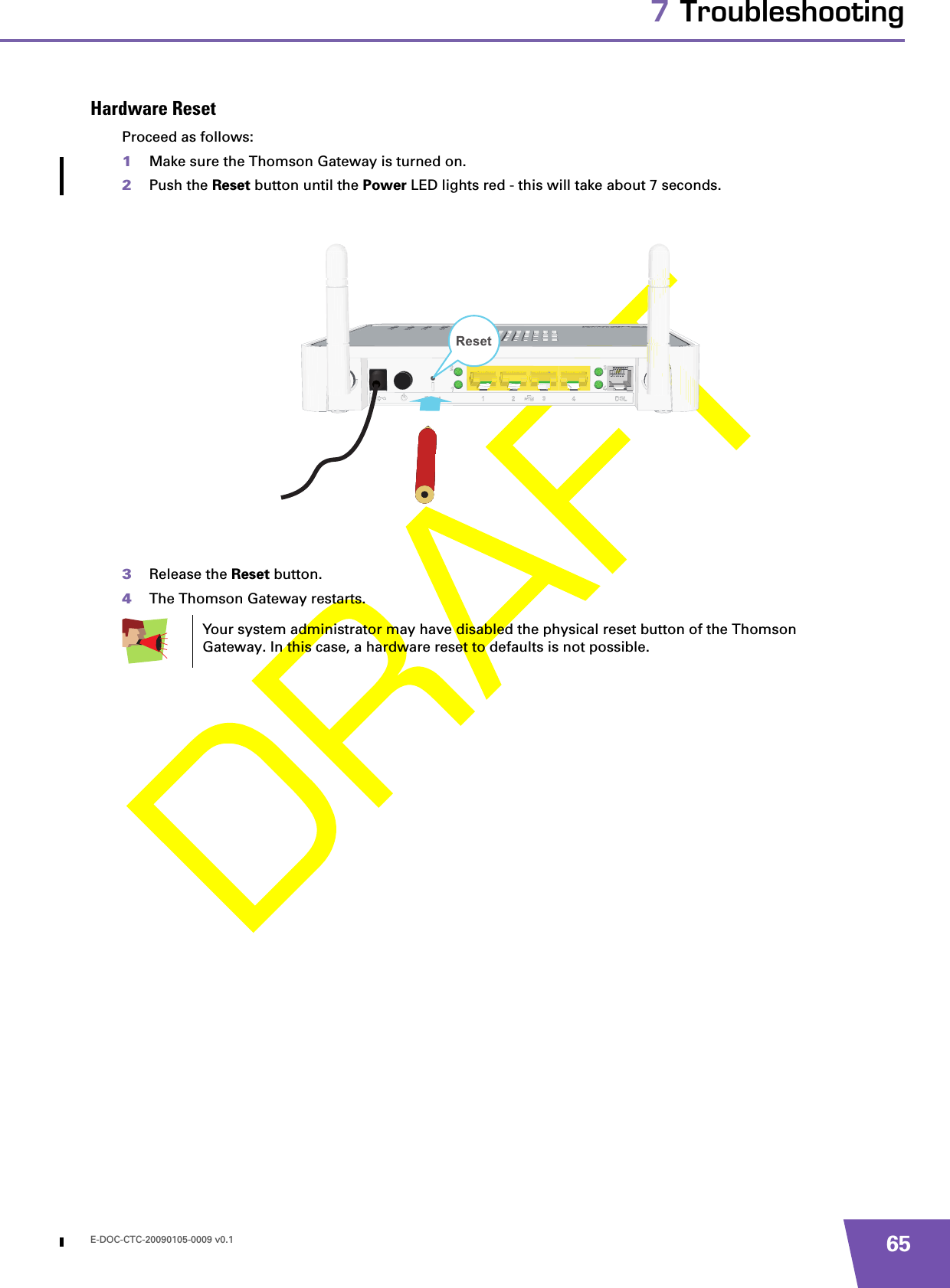 E-DOC-CTC-20090105-0009 v0.1 657 TroubleshootingHardware ResetProceed as follows:1Make sure the Thomson Gateway is turned on.2Push the Reset button until the Power LED lights red - this will take about 7 seconds.3Release the Reset button.4The Thomson Gateway restarts.Your system administrator may have disabled the physical reset button of the Thomson Gateway. In this case, a hardware reset to defaults is not possible.