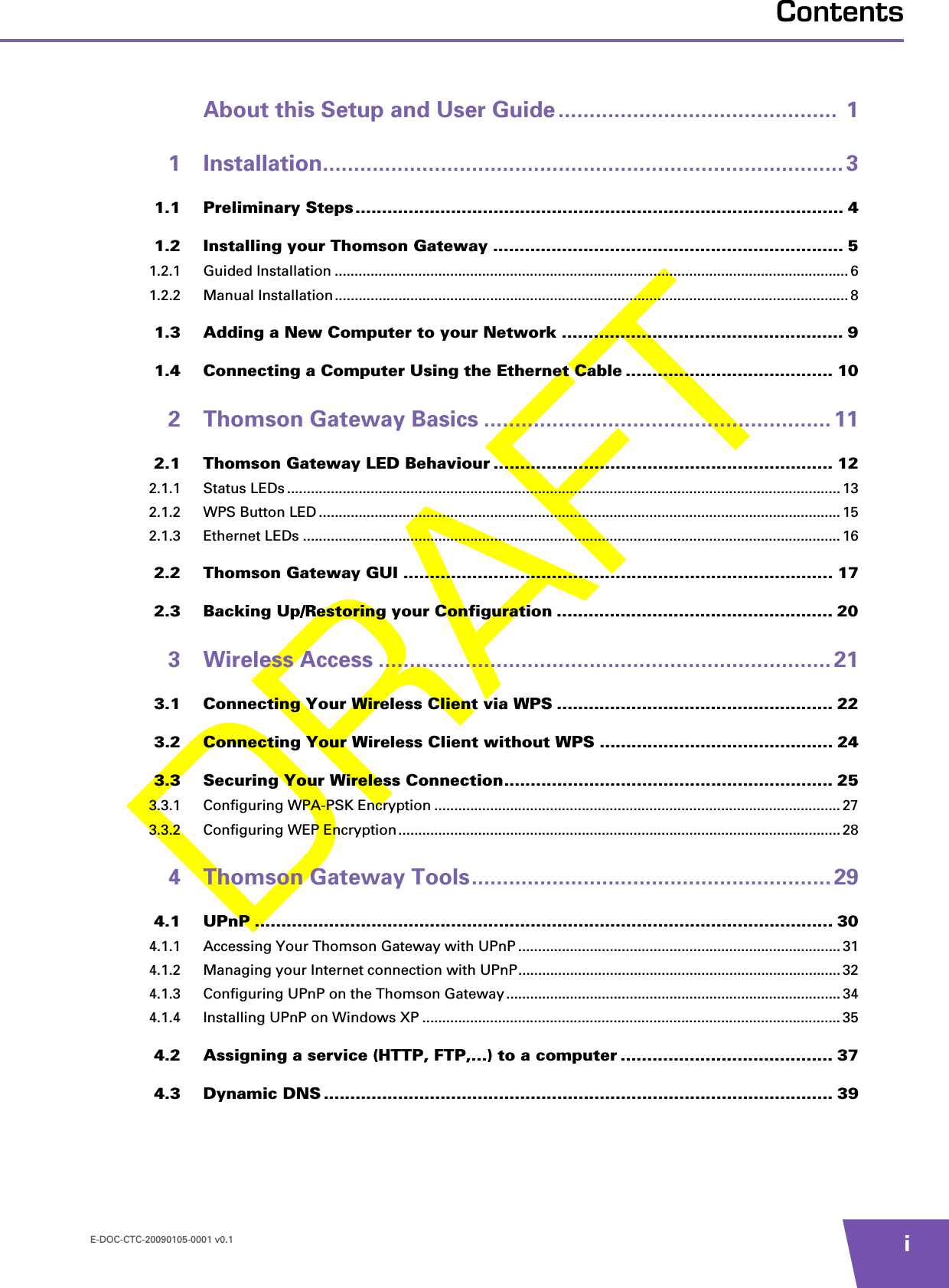 E-DOC-CTC-20090105-0001 v0.1 iContentsAbout this Setup and User Guide .............................................  11 Installation.................................................................................... 31.1 Preliminary Steps ............................................................................................ 41.2 Installing your Thomson Gateway .................................................................. 51.2.1 Guided Installation .................................................................................................................................61.2.2 Manual Installation.................................................................................................................................81.3 Adding a New Computer to your Network ..................................................... 91.4 Connecting a Computer Using the Ethernet Cable ....................................... 102 Thomson Gateway Basics ........................................................ 112.1 Thomson Gateway LED Behaviour ................................................................ 122.1.1 Status LEDs...........................................................................................................................................132.1.2 WPS Button LED ................................................................................................................................... 152.1.3 Ethernet LEDs ....................................................................................................................................... 162.2 Thomson Gateway GUI ................................................................................. 172.3 Backing Up/Restoring your Configuration .................................................... 203 Wireless Access ......................................................................... 213.1 Connecting Your Wireless Client via WPS .................................................... 223.2 Connecting Your Wireless Client without WPS ............................................ 243.3 Securing Your Wireless Connection.............................................................. 253.3.1 Configuring WPA-PSK Encryption ...................................................................................................... 273.3.2 Configuring WEP Encryption...............................................................................................................284 Thomson Gateway Tools.......................................................... 294.1 UPnP ............................................................................................................. 304.1.1 Accessing Your Thomson Gateway with UPnP .................................................................................314.1.2 Managing your Internet connection with UPnP................................................................................. 324.1.3 Configuring UPnP on the Thomson Gateway....................................................................................344.1.4 Installing UPnP on Windows XP ......................................................................................................... 354.2 Assigning a service (HTTP, FTP,...) to a computer ........................................ 374.3 Dynamic DNS ................................................................................................ 39