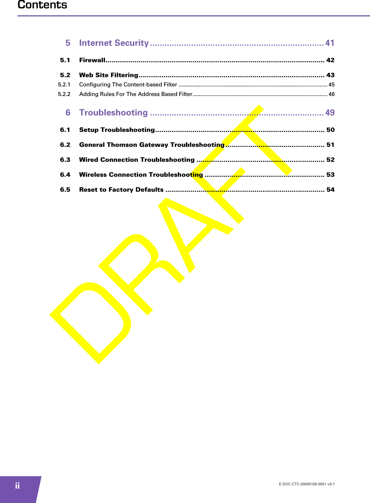 E-DOC-CTC-20090105-0001 v0.1iiContents5 Internet Security ........................................................................ 415.1 Firewall.......................................................................................................... 425.2 Web Site Filtering.......................................................................................... 435.2.1 Configuring The Content-based Filter ................................................................................................ 455.2.2 Adding Rules For The Address Based Filter....................................................................................... 466 Troubleshooting ........................................................................ 496.1 Setup Troubleshooting.................................................................................. 506.2 General Thomson Gateway Troubleshooting ................................................ 516.3 Wired Connection Troubleshooting .............................................................. 526.4 Wireless Connection Troubleshooting .......................................................... 536.5 Reset to Factory Defaults ............................................................................. 54