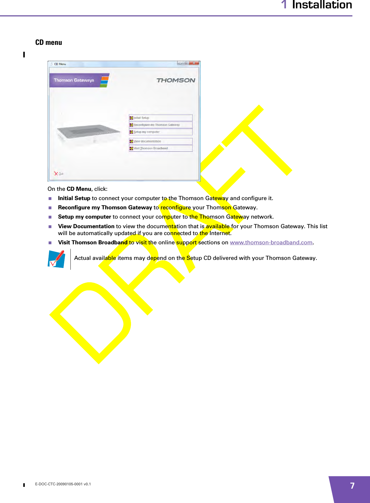 E-DOC-CTC-20090105-0001 v0.1 71 InstallationCD menuOn the CD Menu, click:Initial Setup to connect your computer to the Thomson Gateway and configure it.Reconfigure my Thomson Gateway to reconfigure your Thomson Gateway.Setup my computer to connect your computer to the Thomson Gateway network.View Documentation to view the documentation that is available for your Thomson Gateway. This list will be automatically updated if you are connected to the Internet.Visit Thomson Broadband to visit the online support sections on www.thomson-broadband.com.Actual available items may depend on the Setup CD delivered with your Thomson Gateway.