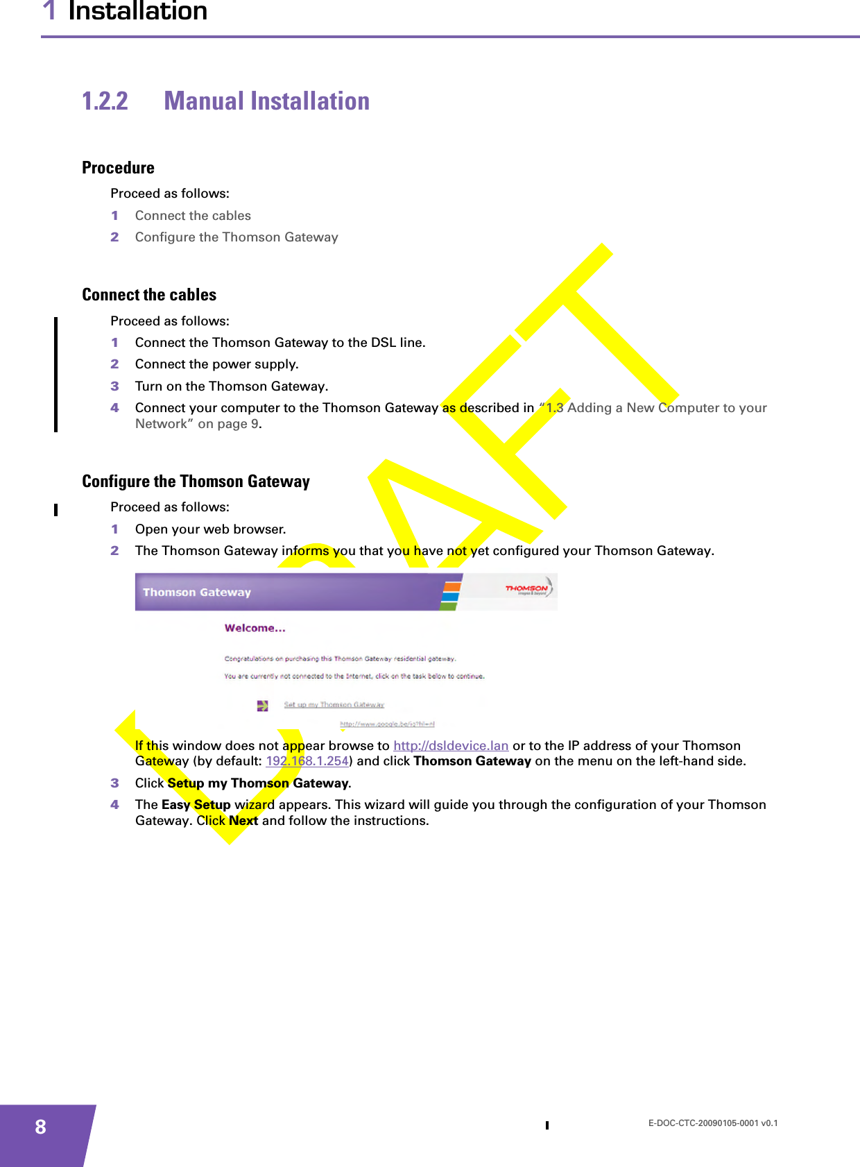 E-DOC-CTC-20090105-0001 v0.181 Installation1.2.2 Manual InstallationProcedureProceed as follows:1Connect the cables2Configure the Thomson GatewayConnect the cablesProceed as follows:1Connect the Thomson Gateway to the DSL line.2Connect the power supply.3Turn on the Thomson Gateway.4Connect your computer to the Thomson Gateway as described in “1.3 Adding a New Computer to your Network” on page 9.Configure the Thomson GatewayProceed as follows:1Open your web browser.2The Thomson Gateway informs you that you have not yet configured your Thomson Gateway.If this window does not appear browse to http://dsldevice.lan or to the IP address of your Thomson Gateway (by default: 192.168.1.254) and click Thomson Gateway on the menu on the left-hand side.3Click Setup my Thomson Gateway.4The Easy Setup wizard appears. This wizard will guide you through the configuration of your Thomson Gateway. Click Next and follow the instructions.