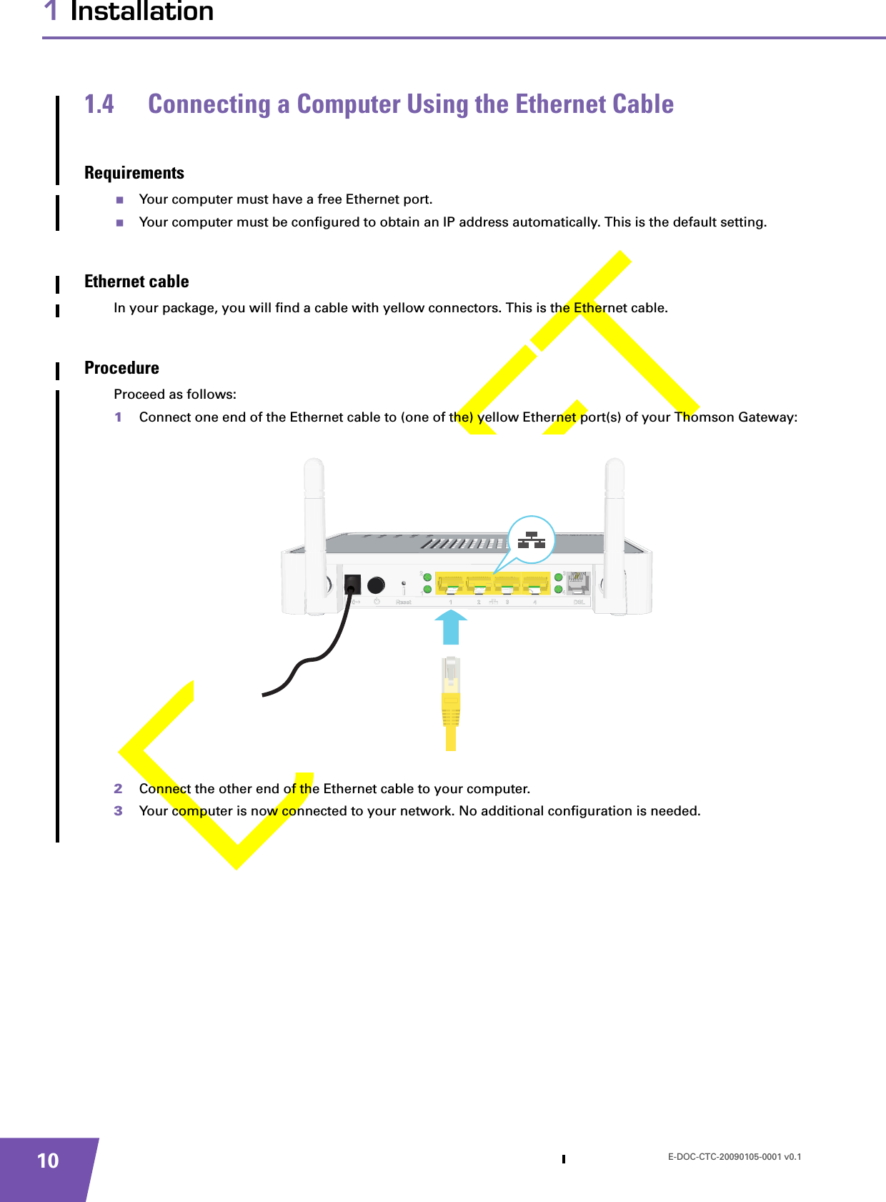 E-DOC-CTC-20090105-0001 v0.1101 Installation1.4 Connecting a Computer Using the Ethernet CableRequirementsYour computer must have a free Ethernet port.Your computer must be configured to obtain an IP address automatically. This is the default setting.Ethernet cableIn your package, you will find a cable with yellow connectors. This is the Ethernet cable.ProcedureProceed as follows:1Connect one end of the Ethernet cable to (one of the) yellow Ethernet port(s) of your Thomson Gateway:2Connect the other end of the Ethernet cable to your computer.3Your computer is now connected to your network. No additional configuration is needed.
