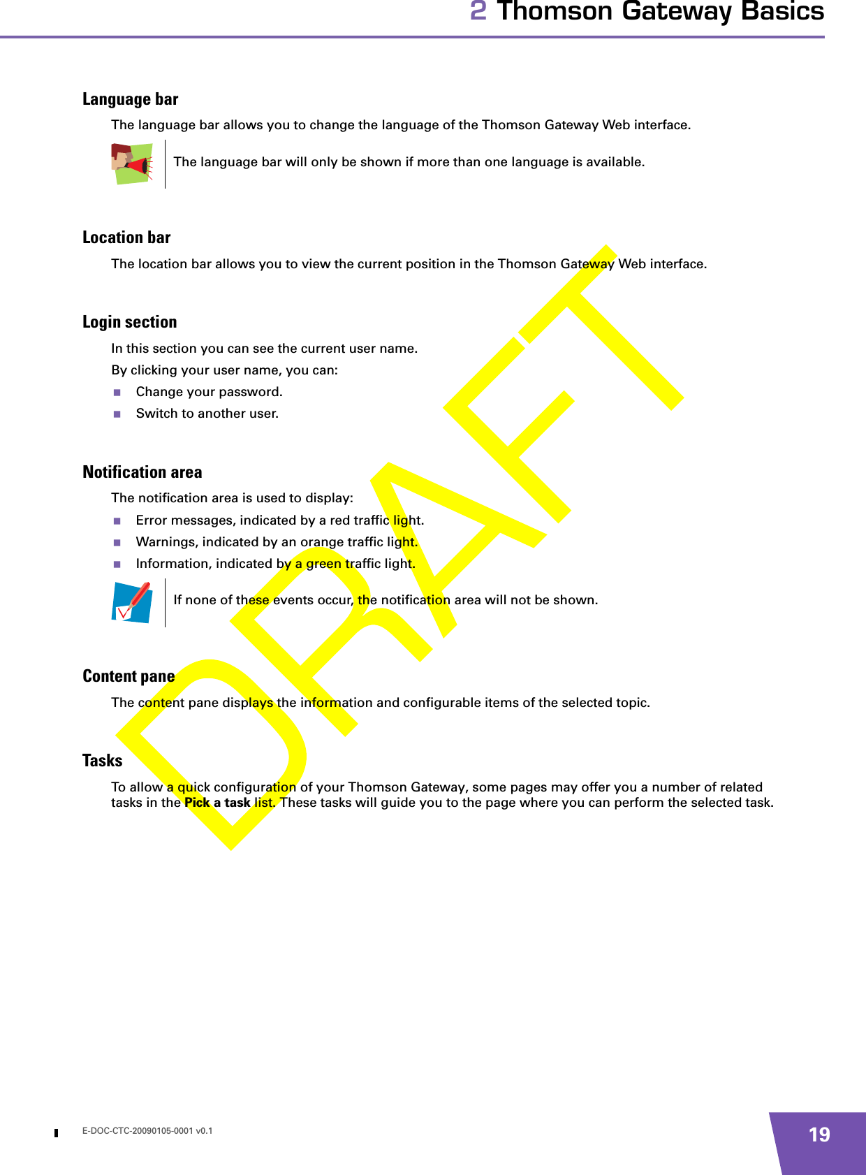 E-DOC-CTC-20090105-0001 v0.1 192 Thomson Gateway BasicsLanguage barThe language bar allows you to change the language of the Thomson Gateway Web interface.Location barThe location bar allows you to view the current position in the Thomson Gateway Web interface.Login sectionIn this section you can see the current user name.By clicking your user name, you can:Change your password.Switch to another user.Notification areaThe notification area is used to display:Error messages, indicated by a red traffic light.Warnings, indicated by an orange traffic light.Information, indicated by a green traffic light.Content paneThe content pane displays the information and configurable items of the selected topic.TasksTo allow a quick configuration of your Thomson Gateway, some pages may offer you a number of related tasks in the Pick a task list. These tasks will guide you to the page where you can perform the selected task.The language bar will only be shown if more than one language is available.If none of these events occur, the notification area will not be shown.