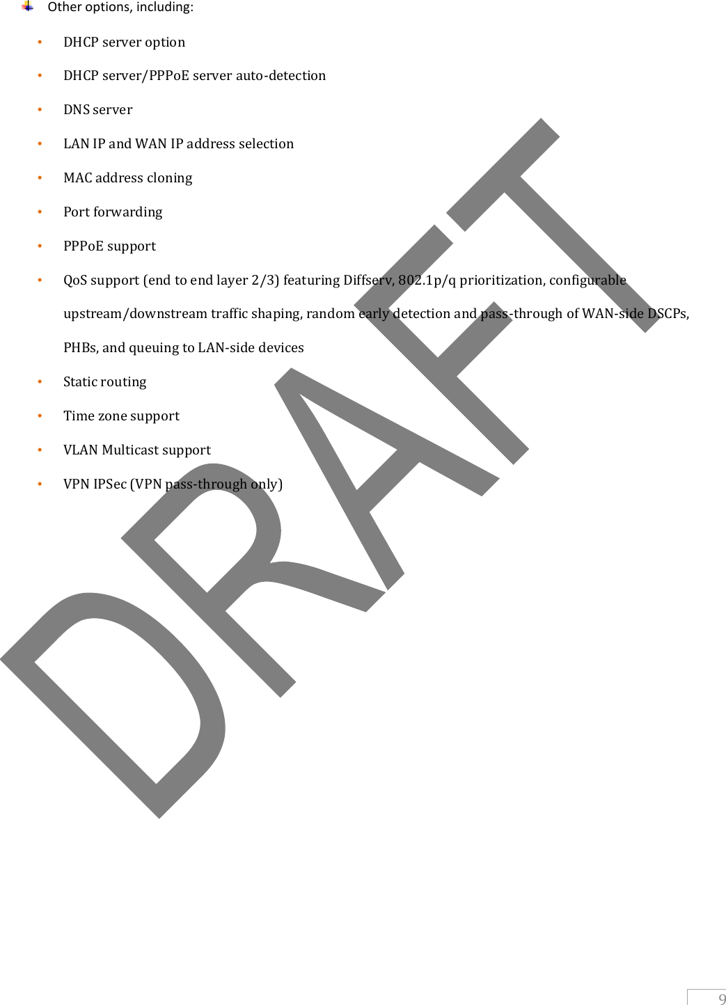   9   Other options, including: • DHCP server option  • DHCP server/PPPoE server auto-detection • DNS server • LAN IP and WAN IP address selection • MAC address cloning • Port forwarding • PPPoE support • QoS support (end to end layer 2/3) featuring Diffserv, 802.1p/q prioritization, configurable upstream/downstream traffic shaping, random early detection and pass-through of WAN-side DSCPs, PHBs, and queuing to LAN-side devices • Static routing • Time zone support • VLAN Multicast support • VPN IPSec (VPN pass-through only)    