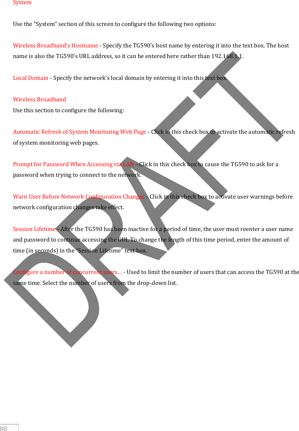   88  System  Use the “System” section of this screen to configure the following two options:  Wireless Broadband’s Hostname - Specify the TG590’s host name by entering it into the text box. The host name is also the TG590’s URL address, so it can be entered here rather than 192.168.1.1.  Local Domain - Specify the network’s local domain by entering it into this text box.  Wireless Broadband Use this section to configure the following:  Automatic Refresh of System Monitoring Web Page - Click in this check box to activate the automatic refresh of system monitoring web pages.  Prompt for Password When Accessing via LAN - Click in this check box to cause the TG590 to ask for a password when trying to connect to the network.  Warn User Before Network Configuration Changes - Click in this check box to activate user warnings before network configuration changes take effect.  Session Lifetime - After the TG590 has been inactive for a period of time, the user must reenter a user name and password to continue accessing the GUI. To change the length of this time period, enter the amount of time (in seconds) in the “Session Lifetime” text box.  Configure a number of concurrent users… - Used to limit the number of users that can access the TG590 at the same time. Select the number of users from the drop-down list.     