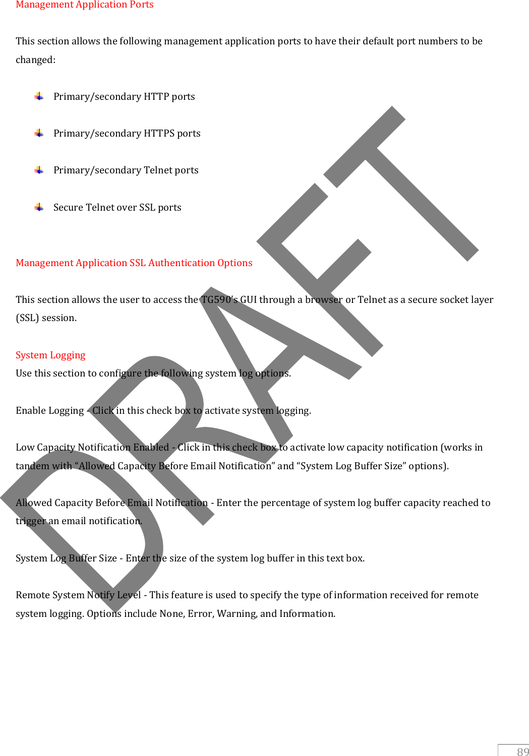   89 Management Application Ports  This section allows the following management application ports to have their default port numbers to be changed:   Primary/secondary HTTP ports   Primary/secondary HTTPS ports   Primary/secondary Telnet ports   Secure Telnet over SSL ports   Management Application SSL Authentication Options  This section allows the user to access the TG590’s GUI through a browser or Telnet as a secure socket layer (SSL) session.  System Logging Use this section to configure the following system log options.  Enable Logging - Click in this check box to activate system logging.  Low Capacity Notification Enabled - Click in this check box to activate low capacity notification (works in tandem with “Allowed Capacity Before Email Notification” and “System Log Buffer Size” options).  Allowed Capacity Before Email Notification - Enter the percentage of system log buffer capacity reached to trigger an email notification.  System Log Buffer Size - Enter the size of the system log buffer in this text box.  Remote System Notify Level - This feature is used to specify the type of information received for remote system logging. Options include None, Error, Warning, and Information.  