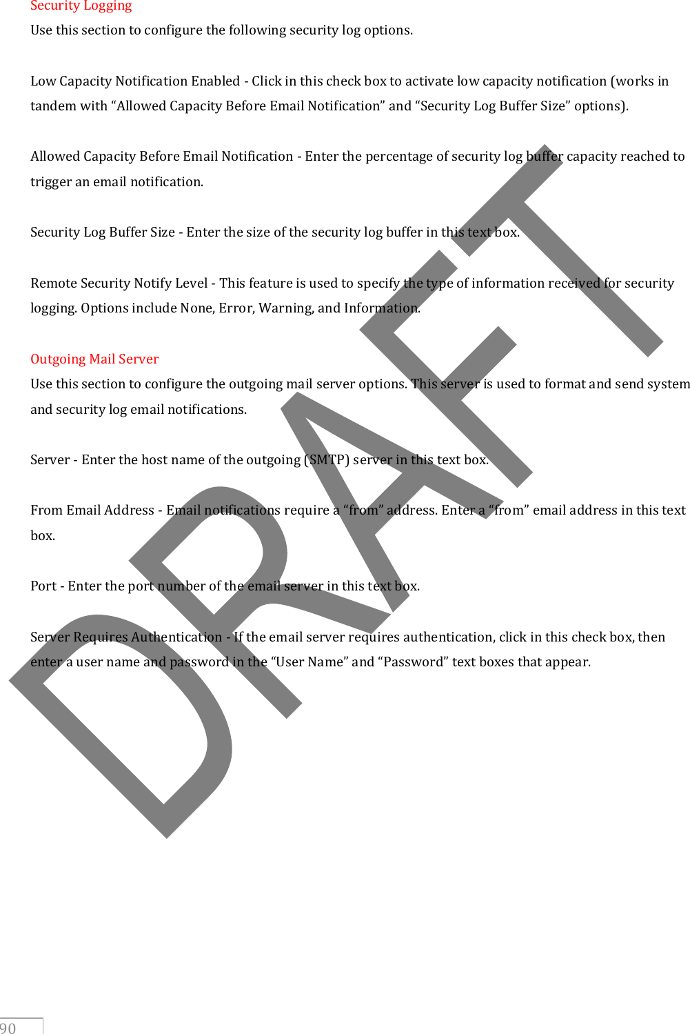   90 Security Logging Use this section to configure the following security log options.  Low Capacity Notification Enabled - Click in this check box to activate low capacity notification (works in tandem with “Allowed Capacity Before Email Notification” and “Security Log Buffer Size” options).  Allowed Capacity Before Email Notification - Enter the percentage of security log buffer capacity reached to trigger an email notification.  Security Log Buffer Size - Enter the size of the security log buffer in this text box.  Remote Security Notify Level - This feature is used to specify the type of information received for security logging. Options include None, Error, Warning, and Information.  Outgoing Mail Server Use this section to configure the outgoing mail server options. This server is used to format and send system and security log email notifications.  Server - Enter the host name of the outgoing (SMTP) server in this text box.  From Email Address - Email notifications require a “from” address. Enter a “from” email address in this text box.  Port - Enter the port number of the email server in this text box.  Server Requires Authentication - If the email server requires authentication, click in this check box, then enter a user name and password in the “User Name” and “Password” text boxes that appear.  
