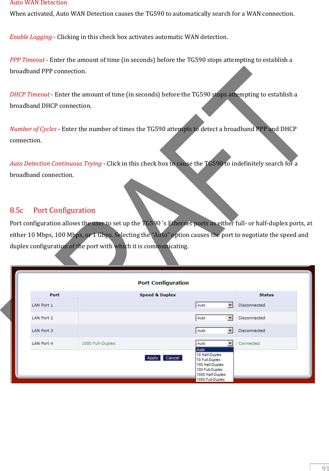   91 Auto WAN Detection When activated, Auto WAN Detection causes the TG590 to automatically search for a WAN connection.  Enable Logging - Clicking in this check box activates automatic WAN detection.  PPP Timeout - Enter the amount of time (in seconds) before the TG590 stops attempting to establish a broadband PPP connection.  DHCP Timeout - Enter the amount of time (in seconds) before the TG590 stops attempting to establish a broadband DHCP connection.  Number of Cycles - Enter the number of times the TG590 attempts to detect a broadband PPP and DHCP connection.  Auto Detection Continuous Trying - Click in this check box to cause the TG590 to indefinitely search for a broadband connection.   8.5c  Port Configuration Port configuration allows the user to set up the TG590 ’s Ethernet ports as either full- or half-duplex ports, at either 10 Mbps, 100 Mbps, or 1 Gbps. Selecting the “Auto” option causes the port to negotiate the speed and duplex configuration of the port with which it is communicating.          