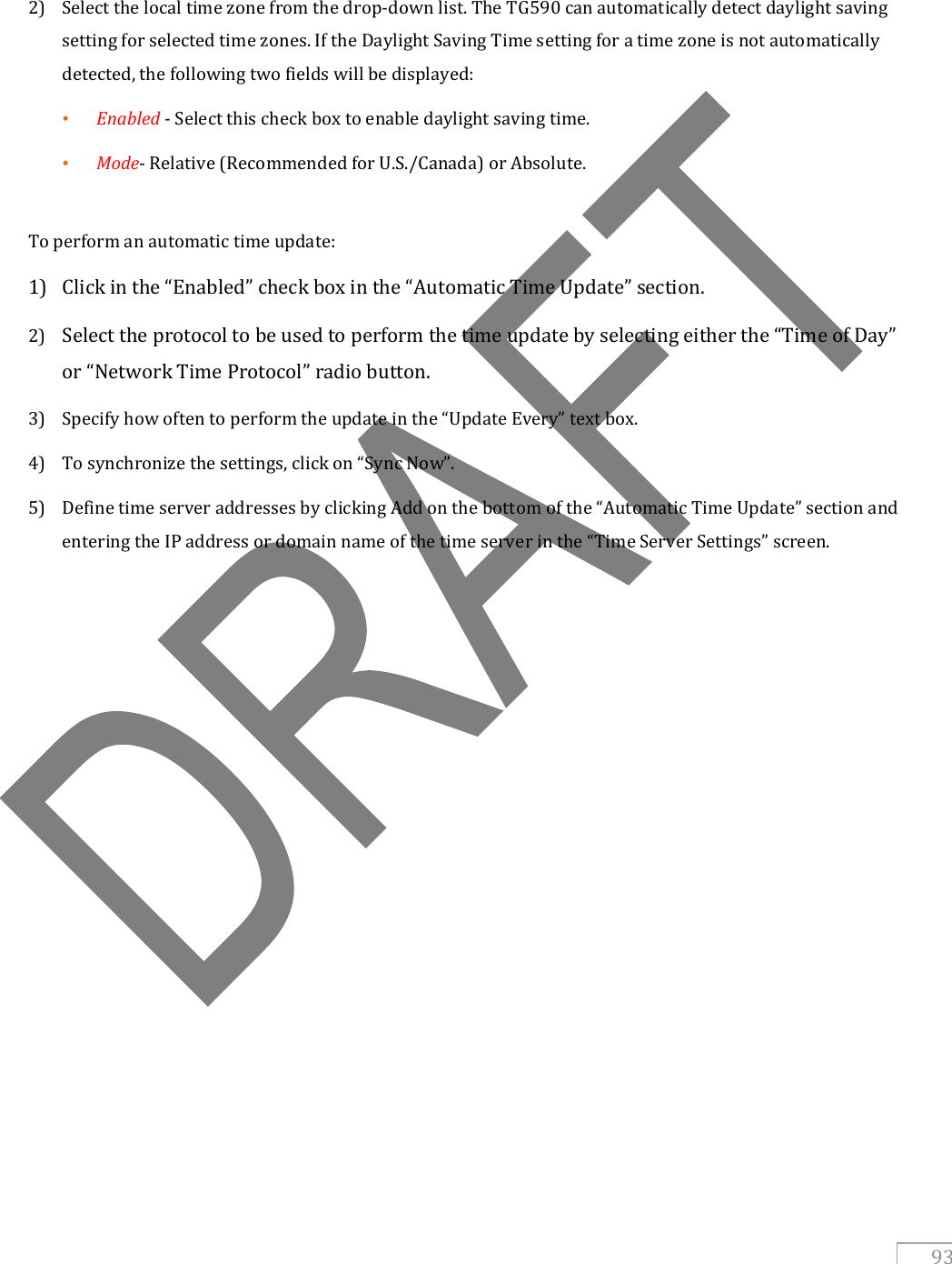   93    2) Select the local time zone from the drop-down list. The TG590 can automatically detect daylight saving setting for selected time zones. If the Daylight Saving Time setting for a time zone is not automatically detected, the following two fields will be displayed: • Enabled - Select this check box to enable daylight saving time. • Mode- Relative (Recommended for U.S./Canada) or Absolute.    To perform an automatic time update: 1) Click in the “Enabled” check box in the “Automatic Time Update” section.  2) Select the protocol to be used to perform the time update by selecting either the “Time of Day” or “Network Time Protocol” radio button. 3) Specify how often to perform the update in the “Update Every” text box. 4) To synchronize the settings, click on “Sync Now”. 5) Define time server addresses by clicking Add on the bottom of the “Automatic Time Update” section and entering the IP address or domain name of the time server in the “Time Server Settings” screen.   