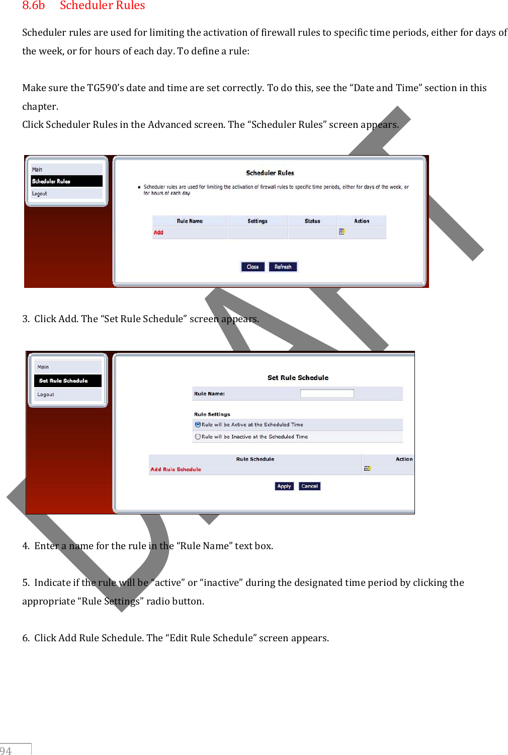   94 8.6b  Scheduler Rules Scheduler rules are used for limiting the activation of firewall rules to specific time periods, either for days of the week, or for hours of each day. To define a rule:  Make sure the TG590’s date and time are set correctly. To do this, see the “Date and Time” section in this chapter. Click Scheduler Rules in the Advanced screen. The “Scheduler Rules” screen appears.    3.  Click Add. The “Set Rule Schedule” screen appears.    4.  Enter a name for the rule in the “Rule Name” text box.  5.  Indicate if the rule will be “active” or “inactive” during the designated time period by clicking the appropriate “Rule Settings” radio button.  6.  Click Add Rule Schedule. The “Edit Rule Schedule” screen appears.  
