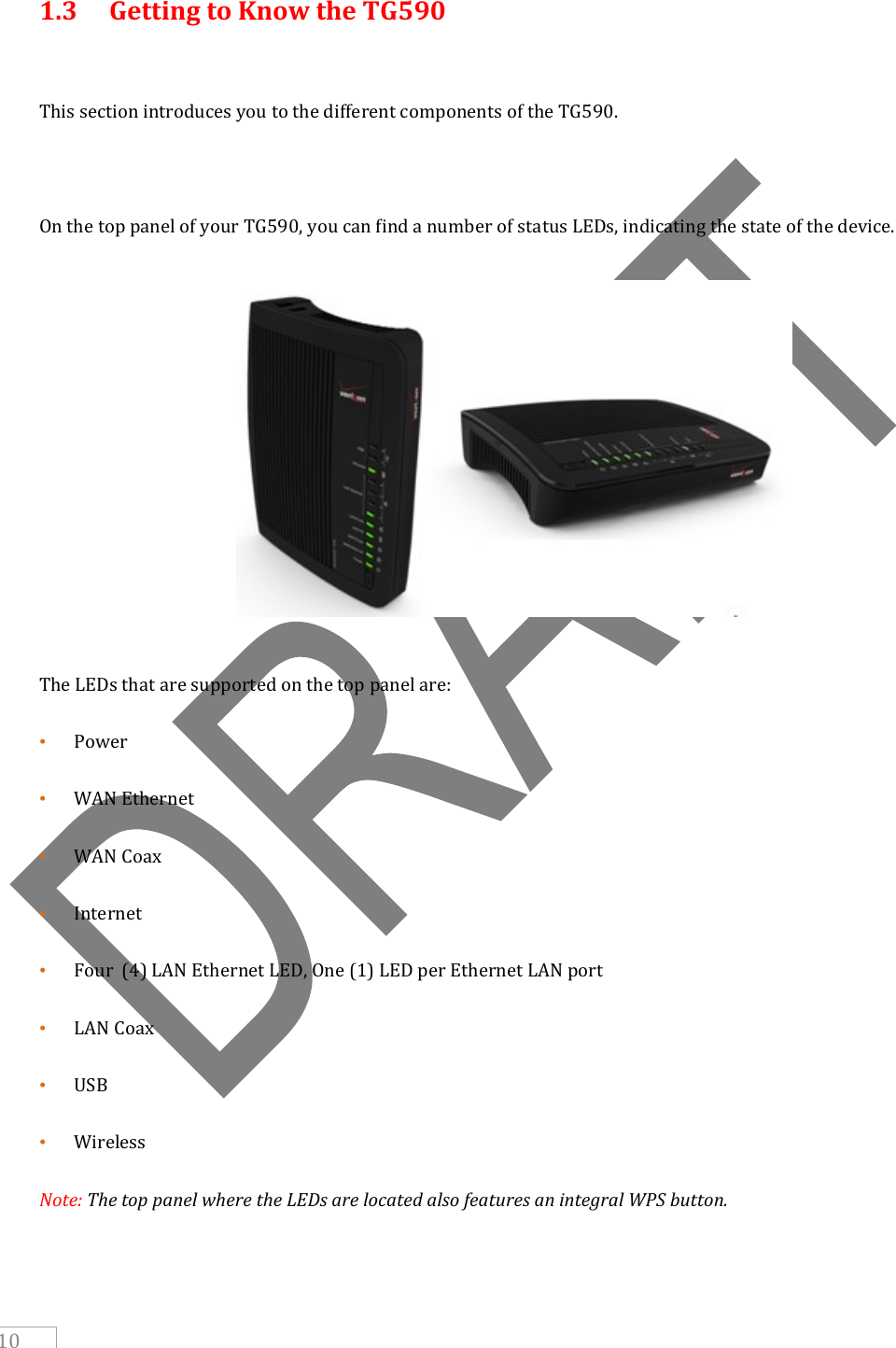     10  1.3  Getting to Know the TG590  This section introduces you to the different components of the TG590.   On the top panel of your TG590, you can find a number of status LEDs, indicating the state of the device.        The LEDs that are supported on the top panel are: • Power • WAN Ethernet  • WAN Coax • Internet  • Four  (4) LAN Ethernet LED, One (1) LED per Ethernet LAN port • LAN Coax • USB • Wireless Note: The top panel where the LEDs are located also features an integral WPS button.   