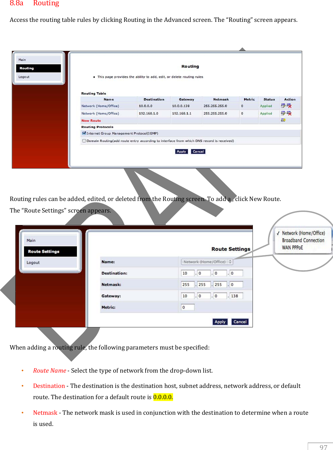   97  8.8a  Routing Access the routing table rules by clicking Routing in the Advanced screen. The “Routing” screen appears.      Routing rules can be added, edited, or deleted from the Routing screen. To add a , click New Route.  The “Route Settings” screen appears.            When adding a routing rule, the following parameters must be specified:  • Route Name - Select the type of network from the drop-down list. • Destination - The destination is the destination host, subnet address, network address, or default route. The destination for a default route is 0.0.0.0.  • Netmask - The network mask is used in conjunction with the destination to determine when a route is used.  