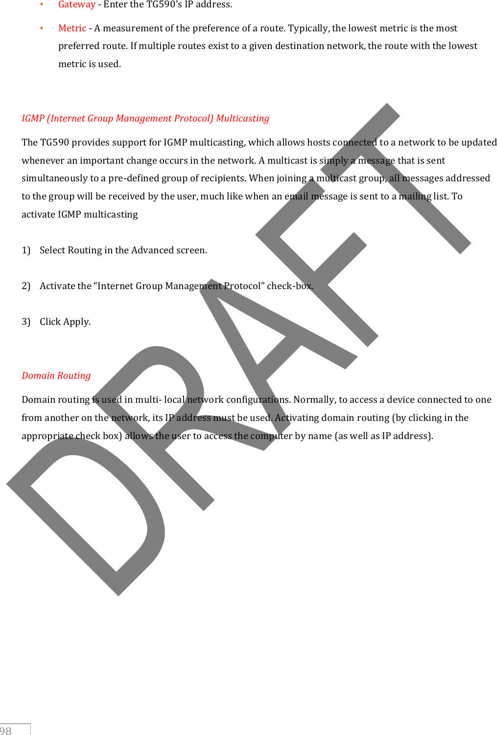   98 • Gateway - Enter the TG590’s IP address. • Metric - A measurement of the preference of a route. Typically, the lowest metric is the most preferred route. If multiple routes exist to a given destination network, the route with the lowest metric is used.  IGMP (Internet Group Management Protocol) Multicasting The TG590 provides support for IGMP multicasting, which allows hosts connected to a network to be updated whenever an important change occurs in the network. A multicast is simply a message that is sent simultaneously to a pre-defined group of recipients. When joining a multicast group, all messages addressed to the group will be received by the user, much like when an email message is sent to a mailing list. To activate IGMP multicasting  1) Select Routing in the Advanced screen.  2) Activate the “Internet Group Management Protocol” check-box.  3) Click Apply.   Domain Routing Domain routing is used in multi- local network configurations. Normally, to access a device connected to one from another on the network, its IP address must be used. Activating domain routing (by clicking in the appropriate check box) allows the user to access the computer by name (as well as IP address).     