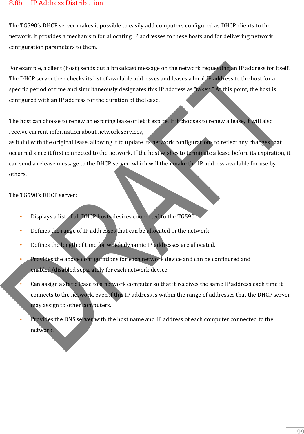   99 8.8b  IP Address Distribution  The TG590’s DHCP server makes it possible to easily add computers configured as DHCP clients to the network. It provides a mechanism for allocating IP addresses to these hosts and for delivering network configuration parameters to them.  For example, a client (host) sends out a broadcast message on the network requesting an IP address for itself. The DHCP server then checks its list of available addresses and leases a local IP address to the host for a specific period of time and simultaneously designates this IP address as “taken.” At this point, the host is configured with an IP address for the duration of the lease.  The host can choose to renew an expiring lease or let it expire. If it chooses to renew a lease, it will also receive current information about network services, as it did with the original lease, allowing it to update its network configurations to reflect any changes that occurred since it first connected to the network. If the host wishes to terminate a lease before its expiration, it can send a release message to the DHCP server, which will then make the IP address available for use by others.  The TG590’s DHCP server:  • Displays a list of all DHCP hosts devices connected to the TG590. • Defines the range of IP addresses that can be allocated in the network. • Defines the length of time for which dynamic IP addresses are allocated. • Provides the above configurations for each network device and can be configured and enabled/disabled separately for each network device. • Can assign a static lease to a network computer so that it receives the same IP address each time it connects to the network, even if this IP address is within the range of addresses that the DHCP server may assign to other computers. • Provides the DNS server with the host name and IP address of each computer connected to the network.        