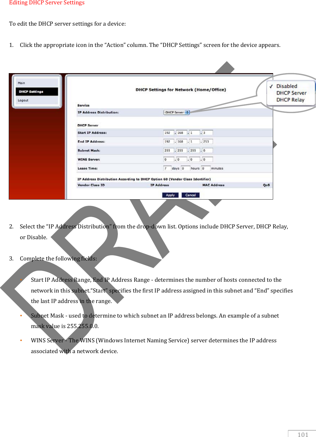   101 Editing DHCP Server Settings  To edit the DHCP server settings for a device:  1. Click the appropriate icon in the “Action” column. The “DHCP Settings” screen for the device appears.                 2. Select the “IP Address Distribution” from the drop-down list. Options include DHCP Server, DHCP Relay, or Disable.  3. Complete the following fields:  • Start IP Address Range, End IP Address Range - determines the number of hosts connected to the network in this subnet.“Start” specifies the first IP address assigned in this subnet and “End” specifies the last IP address in the range. • Subnet Mask - used to determine to which subnet an IP address belongs. An example of a subnet mask value is 255.255.0.0.  • WINS Server - The WINS (Windows Internet Naming Service) server determines the IP address associated with a network device.      