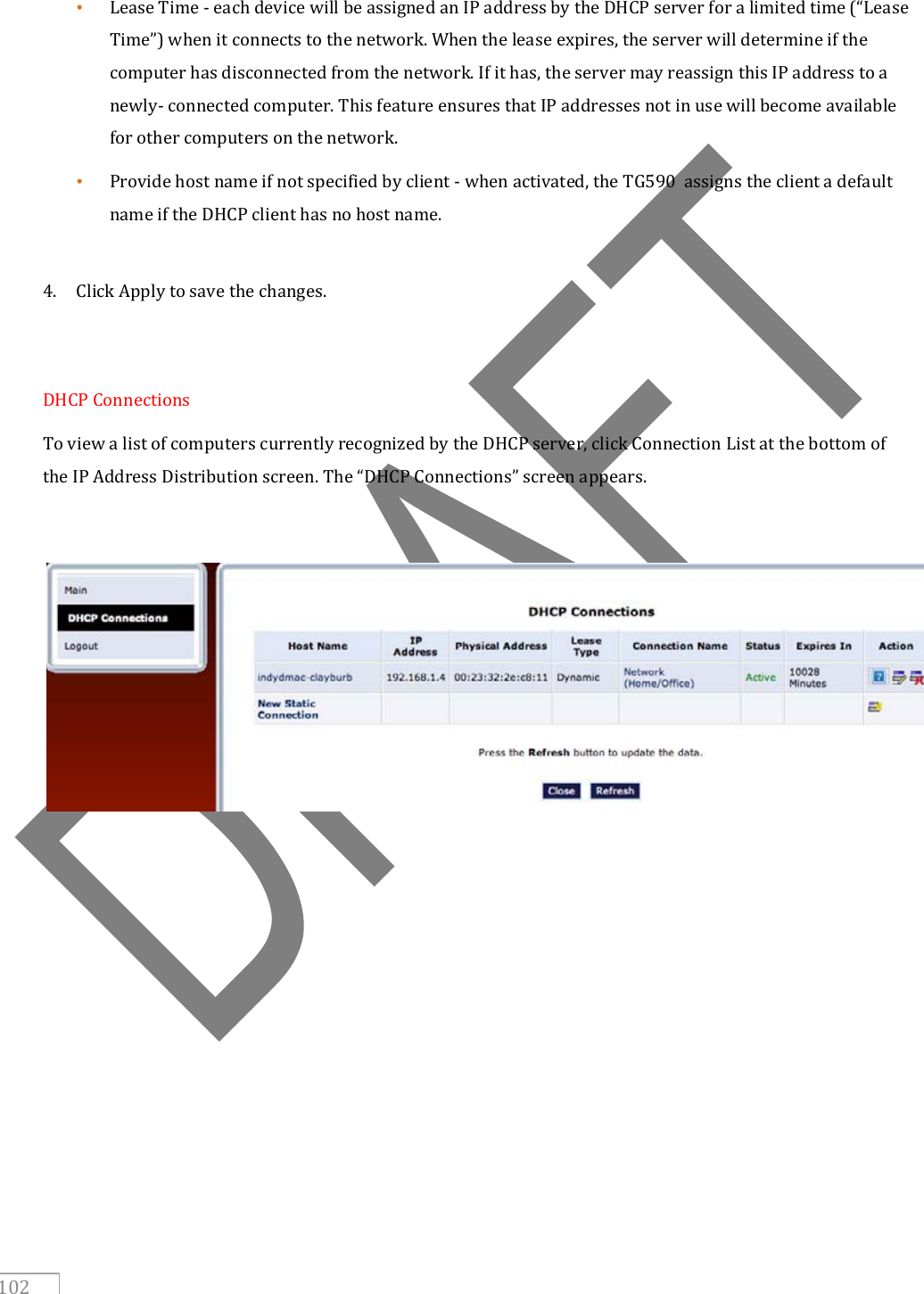   102  • Lease Time - each device will be assigned an IP address by the DHCP server for a limited time (“Lease Time”) when it connects to the network. When the lease expires, the server will determine if the computer has disconnected from the network. If it has, the server may reassign this IP address to a newly- connected computer. This feature ensures that IP addresses not in use will become available for other computers on the network.  • Provide host name if not specified by client - when activated, the TG590  assigns the client a default name if the DHCP client has no host name.  4. Click Apply to save the changes.   DHCP Connections To view a list of computers currently recognized by the DHCP server, click Connection List at the bottom of the IP Address Distribution screen. The “DHCP Connections” screen appears.         