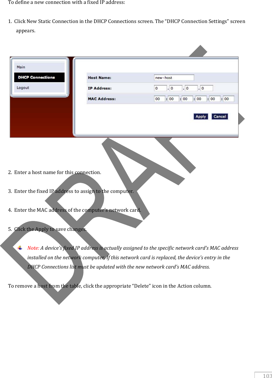   103  To define a new connection with a fixed IP address:  1.  Click New Static Connection in the DHCP Connections screen. The “DHCP Connection Settings” screen appears.       2.  Enter a host name for this connection.  3.  Enter the fixed IP address to assign to the computer.  4.  Enter the MAC address of the computer’s network card.  5.  Click the Apply to save changes.   Note: A device’s fixed IP address is actually assigned to the specific network card’s MAC address installed on the network computer. If this network card is replaced, the device’s entry in the DHCP Connections list must be updated with the new network card’s MAC address.  To remove a host from the table, click the appropriate “Delete” icon in the Action column. 