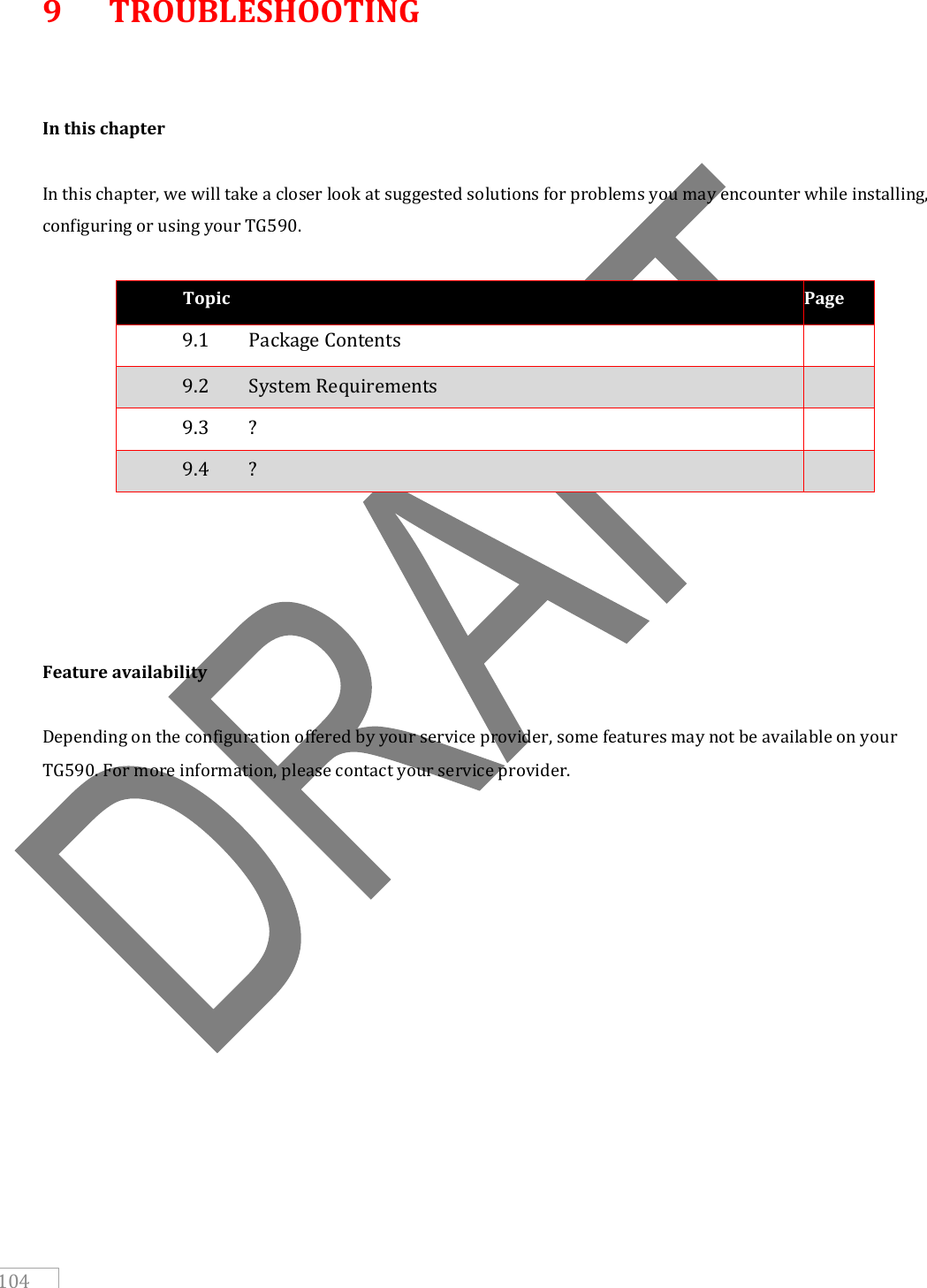   104 9  TROUBLESHOOTING   In this chapter  In this chapter, we will take a closer look at suggested solutions for problems you may encounter while installing, configuring or using your TG590.  Topic Page 9.1   Package Contents  9.2   System Requirements  9.3   ?  9.4   ?           Feature availability  Depending on the configuration offered by your service provider, some features may not be available on your TG590. For more information, please contact your service provider.     