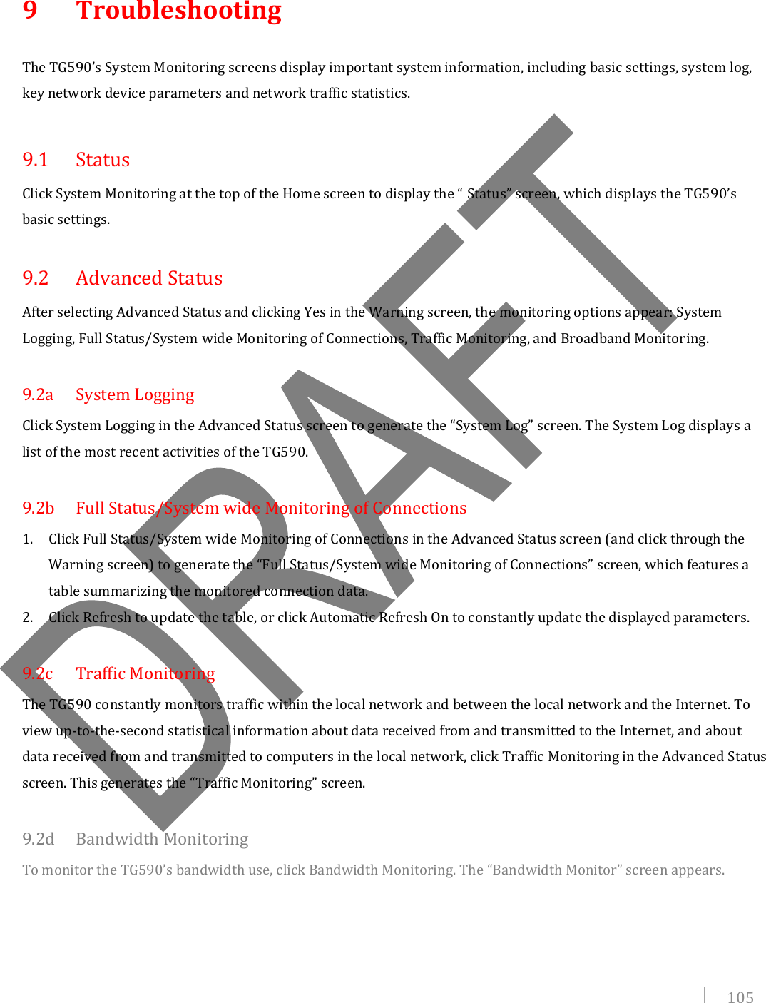   105 9  Troubleshooting The TG590’s System Monitoring screens display important system information, including basic settings, system log, key network device parameters and network traffic statistics.    9.1  Status Click System Monitoring at the top of the Home screen to display the “ Status” screen, which displays the TG590’s basic settings.  9.2  Advanced Status After selecting Advanced Status and clicking Yes in the Warning screen, the monitoring options appear: System Logging, Full Status/System wide Monitoring of Connections, Traffic Monitoring, and Broadband Monitoring.  9.2a  System Logging Click System Logging in the Advanced Status screen to generate the “System Log” screen. The System Log displays a list of the most recent activities of the TG590.  9.2b  Full Status/System wide Monitoring of Connections 1. Click Full Status/System wide Monitoring of Connections in the Advanced Status screen (and click through the Warning screen) to generate the “Full Status/System wide Monitoring of Connections” screen, which features a table summarizing the monitored connection data.  2. Click Refresh to update the table, or click Automatic Refresh On to constantly update the displayed parameters.  9.2c  Traffic Monitoring The TG590 constantly monitors traffic within the local network and between the local network and the Internet. To view up-to-the-second statistical information about data received from and transmitted to the Internet, and about data received from and transmitted to computers in the local network, click Traffic Monitoring in the Advanced Status screen. This generates the “Traffic Monitoring” screen.  9.2d  Bandwidth Monitoring To monitor the TG590’s bandwidth use, click Bandwidth Monitoring. The “Bandwidth Monitor” screen appears.   