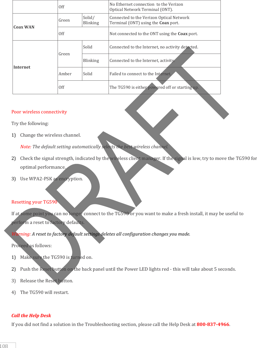   108 Off No Ethernet connection  to the Verizon Optical Network Terminal (ONT). Coax WAN Green Solid/ Blinking Connected to the Verizon Optical Network Terminal (ONT) using the Coax port. Off Not connected to the ONT using the Coax port. Internet Green Solid Connected to the Internet, no activity detected. Blinking Connected to the Internet, activity. Amber Solid Failed to connect to the Internet. Off The TG590 is either powered off or starting up.  Poor wireless connectivity Try the following: 1) Change the wireless channel.  Note: The default setting automatically selects the best wireless channel. 2) Check the signal strength, indicated by the wireless client manager. If the signal is low, try to move the TG590 for optimal performance. 3) Use WPA2-PSK as encryption.  Resetting your TG590 If at some point you can no longer connect to the TG590 or you want to make a fresh install, it may be useful to perform a reset to factory defaults. Warning: A reset to factory default settings deletes all configuration changes you made. Proceed as follows: 1) Make sure the TG590 is turned on. 2) Push the Reset button on the back panel until the Power LED lights red - this will take about 5 seconds. 3) Release the Reset button. 4) The TG590 will restart.  Call the Help Desk  If you did not find a solution in the Troubleshooting section, please call the Help Desk at 800-837-4966. 
