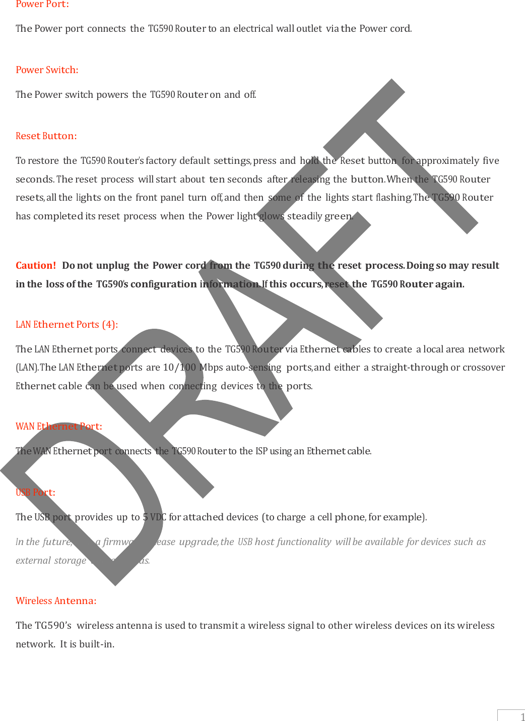   1  Power Port:  The Power port connects  the TG590 Router to an electrical wall outlet  via the Power cord.  Power Switch:  The Power switch powers the TG590 Router on and off.  Reset Button:  To restore  the TG590 Router’s factory default settings, press and hold the Reset button  for approximately five seconds.   The reset process will start about ten seconds  after releasing the button. When the TG590 Router resets, all the lights on the front panel turn off, and then  some of  the lights start flashing. The TG590 Router has completed its reset process when the Power light glows steadily green.  Caution!  Do not unplug  the Power cord from the TG590 during the reset process. Doing so may result in the  loss of the TG590’s configuration information. If this occurs, reset the TG590 Router again.  LAN Ethernet Ports (4):  The LAN Ethernet ports connect  devices to the TG590 Router via Ethernet cables to create  a local area network (LAN). The LAN Ethernet ports are 10/100 Mbps auto-sensing ports, and either a straight-through or crossover Ethernet cable can be used when connecting  devices to the ports.  WAN Ethernet Port:  The WAN Ethernet port connects the TG590 Router to the ISP using an Ethernet cable.  USB Port:  The USB port provides up to 5 VDC for attached devices (to charge  a cell phone, for example).  In the future, with a firmware release upgrade, the USB host functionality  will be available for devices such as external storage  and cameras.  Wireless Antenna:  The TG590’s  wireless antenna is used to transmit a wireless signal to other wireless devices on its wireless network.  It is built-in.     
