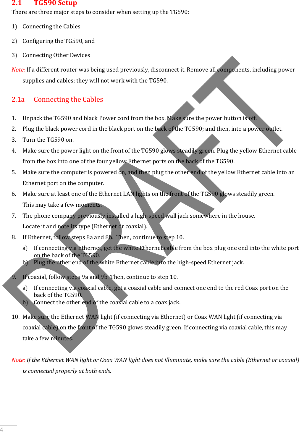     4 2.1   TG590 Setup There are three major steps to consider when setting up the TG590:  1) Connecting the Cables 2) Configuring the TG590, and 3) Connecting Other Devices Note: If a different router was being used previously, disconnect it. Remove all components, including power supplies and cables; they will not work with the TG590.  2.1a   Connecting the Cables  1. Unpack the TG590 and black Power cord from the box. Make sure the power button is off. 2. Plug the black power cord in the black port on the back of the TG590; and then, into a power outlet. 3. Turn the TG590 on. 4. Make sure the power light on the front of the TG590 glows steadily green. Plug the yellow Ethernet cable from the box into one of the four yellow Ethernet ports on the back of the TG590. 5. Make sure the computer is powered on, and then plug the other end of the yellow Ethernet cable into an Ethernet port on the computer. 6. Make sure at least one of the Ethernet LAN lights on the front of the TG590 glows steadily green.    This may take a few moments. 7. The phone company previously installed a high-speed wall jack somewhere in the house.    Locate it and note its type (Ethernet or coaxial).  8. If Ethernet, follow steps 8a and 8b.  Then, continue to step 10. a) If connecting via Ethernet, get the white Ethernet cable from the box plug one end into the white port on the back of the TG590. b) Plug the other end of the white Ethernet cable into the high-speed Ethernet jack. 9. If coaxial, follow steps 9a and 9b. Then, continue to step 10. a) If connecting via coaxial cable, get a coaxial cable and connect one end to the red Coax port on the back of the TG590. b) Connect the other end of the coaxial cable to a coax jack. 10. Make sure the Ethernet WAN light (if connecting via Ethernet) or Coax WAN light (if connecting via coaxial cable) on the front of the TG590 glows steadily green. If connecting via coaxial cable, this may take a few minutes.  Note: If the Ethernet WAN light or Coax WAN light does not illuminate, make sure the cable (Ethernet or coaxial) is connected properly at both ends.      
