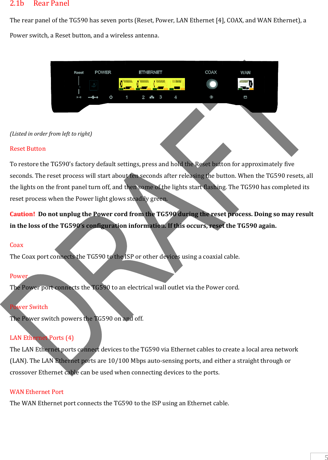   5 2.1b  Rear Panel The rear panel of the TG590 has seven ports (Reset, Power, LAN Ethernet [4], COAX, and WAN Ethernet), a Power switch, a Reset button, and a wireless antenna.    (Listed in order from left to right) Reset Button To restore the TG590’s factory default settings, press and hold the Reset button for approximately five seconds. The reset process will start about ten seconds after releasing the button. When the TG590 resets, all the lights on the front panel turn off, and then some of the lights start flashing. The TG590 has completed its reset process when the Power light glows steadily green. Caution!  Do not unplug the Power cord from the TG590 during the reset process. Doing so may result in the loss of the TG590’s configuration information. If this occurs, reset the TG590 again. Coax The Coax port connects the TG590 to the ISP or other devices using a coaxial cable. Power The Power port connects the TG590 to an electrical wall outlet via the Power cord. Power Switch The Power switch powers the TG590 on and off. LAN Ethernet Ports (4) The LAN Ethernet ports connect devices to the TG590 via Ethernet cables to create a local area network (LAN). The LAN Ethernet ports are 10/100 Mbps auto-sensing ports, and either a straight through or crossover Ethernet cable can be used when connecting devices to the ports. WAN Ethernet Port The WAN Ethernet port connects the TG590 to the ISP using an Ethernet cable.    