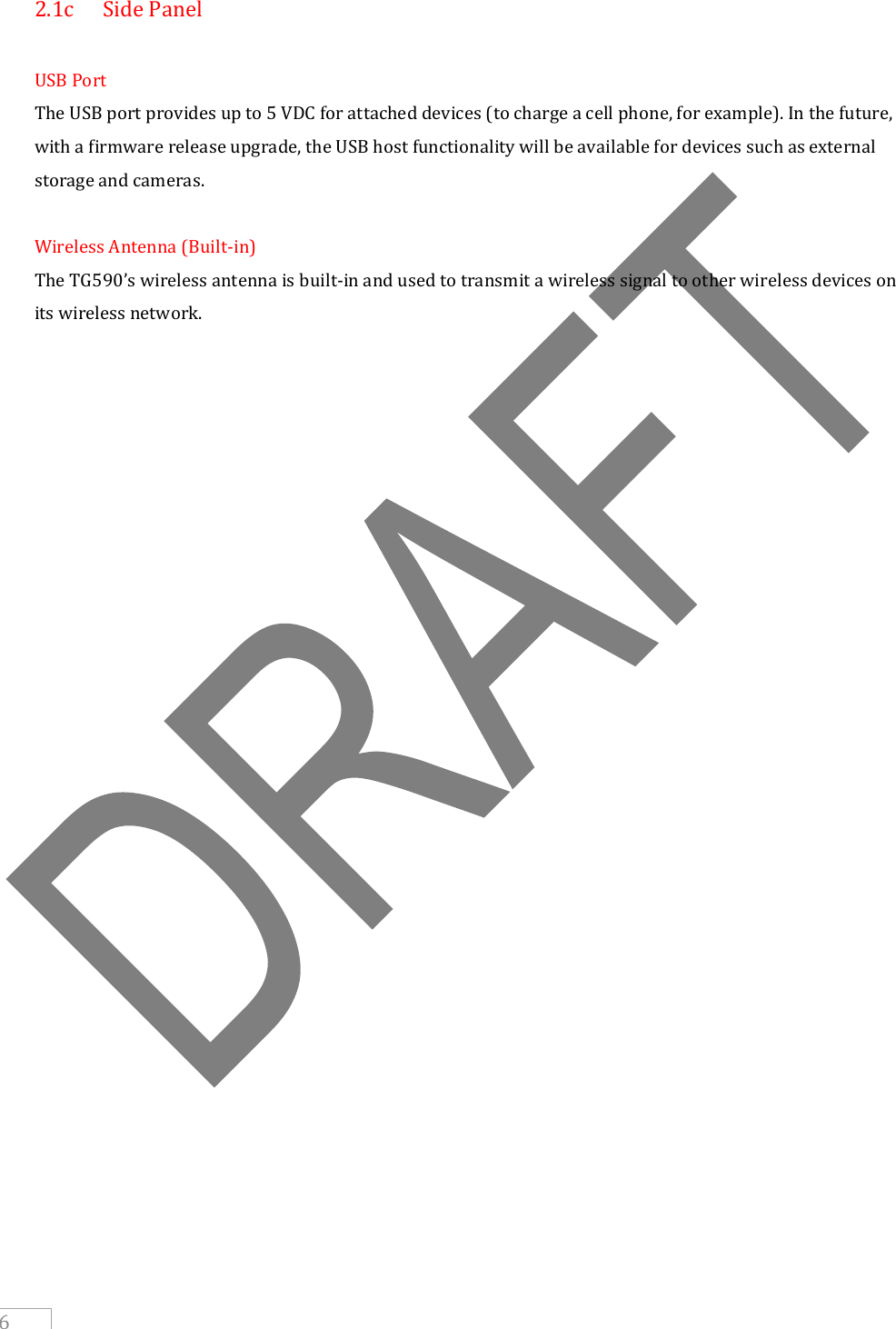     6 2.1c  Side Panel  USB Port The USB port provides up to 5 VDC for attached devices (to charge a cell phone, for example). In the future, with a firmware release upgrade, the USB host functionality will be available for devices such as external storage and cameras.  Wireless Antenna (Built-in) The TG590’s wireless antenna is built-in and used to transmit a wireless signal to other wireless devices on its wireless network.                      