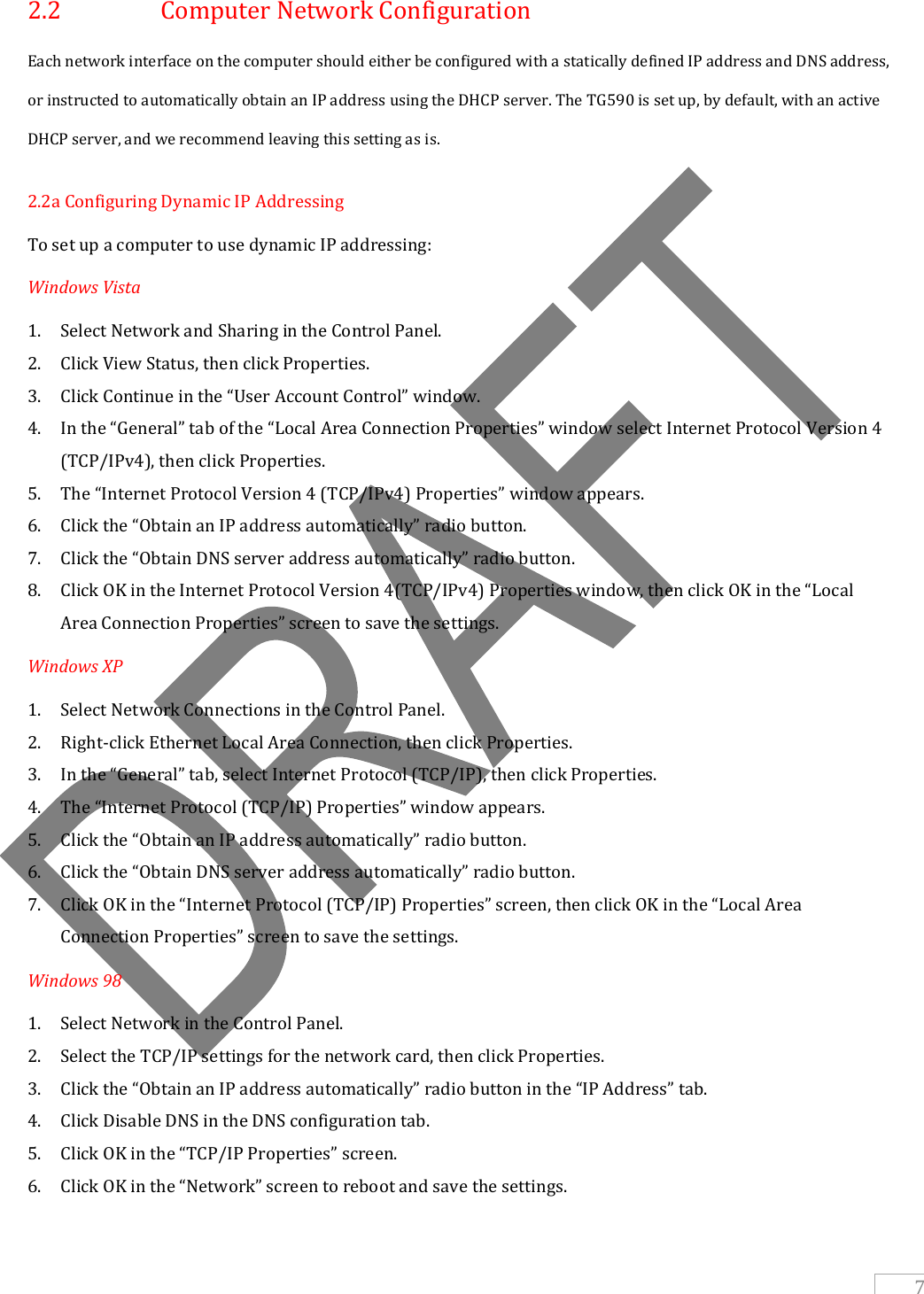   7 2.2    Computer Network Configuration Each network interface on the computer should either be configured with a statically defined IP address and DNS address,  or instructed to automatically obtain an IP address using the DHCP server. The TG590 is set up, by default, with an active DHCP server, and we recommend leaving this setting as is. 2.2a Configuring Dynamic IP Addressing To set up a computer to use dynamic IP addressing: Windows Vista 1. Select Network and Sharing in the Control Panel. 2. Click View Status, then click Properties. 3. Click Continue in the “User Account Control” window. 4. In the “General” tab of the “Local Area Connection Properties” window select Internet Protocol Version 4 (TCP/IPv4), then click Properties. 5. The “Internet Protocol Version 4 (TCP/IPv4) Properties” window appears. 6. Click the “Obtain an IP address automatically” radio button. 7. Click the “Obtain DNS server address automatically” radio button. 8. Click OK in the Internet Protocol Version 4(TCP/IPv4) Properties window, then click OK in the “Local Area Connection Properties” screen to save the settings. Windows XP 1. Select Network Connections in the Control Panel. 2. Right-click Ethernet Local Area Connection, then click Properties. 3. In the “General” tab, select Internet Protocol (TCP/IP), then click Properties. 4. The “Internet Protocol (TCP/IP) Properties” window appears. 5. Click the “Obtain an IP address automatically” radio button. 6. Click the “Obtain DNS server address automatically” radio button. 7. Click OK in the “Internet Protocol (TCP/IP) Properties” screen, then click OK in the “Local Area Connection Properties” screen to save the settings. Windows 98 1. Select Network in the Control Panel. 2. Select the TCP/IP settings for the network card, then click Properties. 3. Click the “Obtain an IP address automatically” radio button in the “IP Address” tab. 4. Click Disable DNS in the DNS configuration tab. 5. Click OK in the “TCP/IP Properties” screen. 6. Click OK in the “Network” screen to reboot and save the settings. 