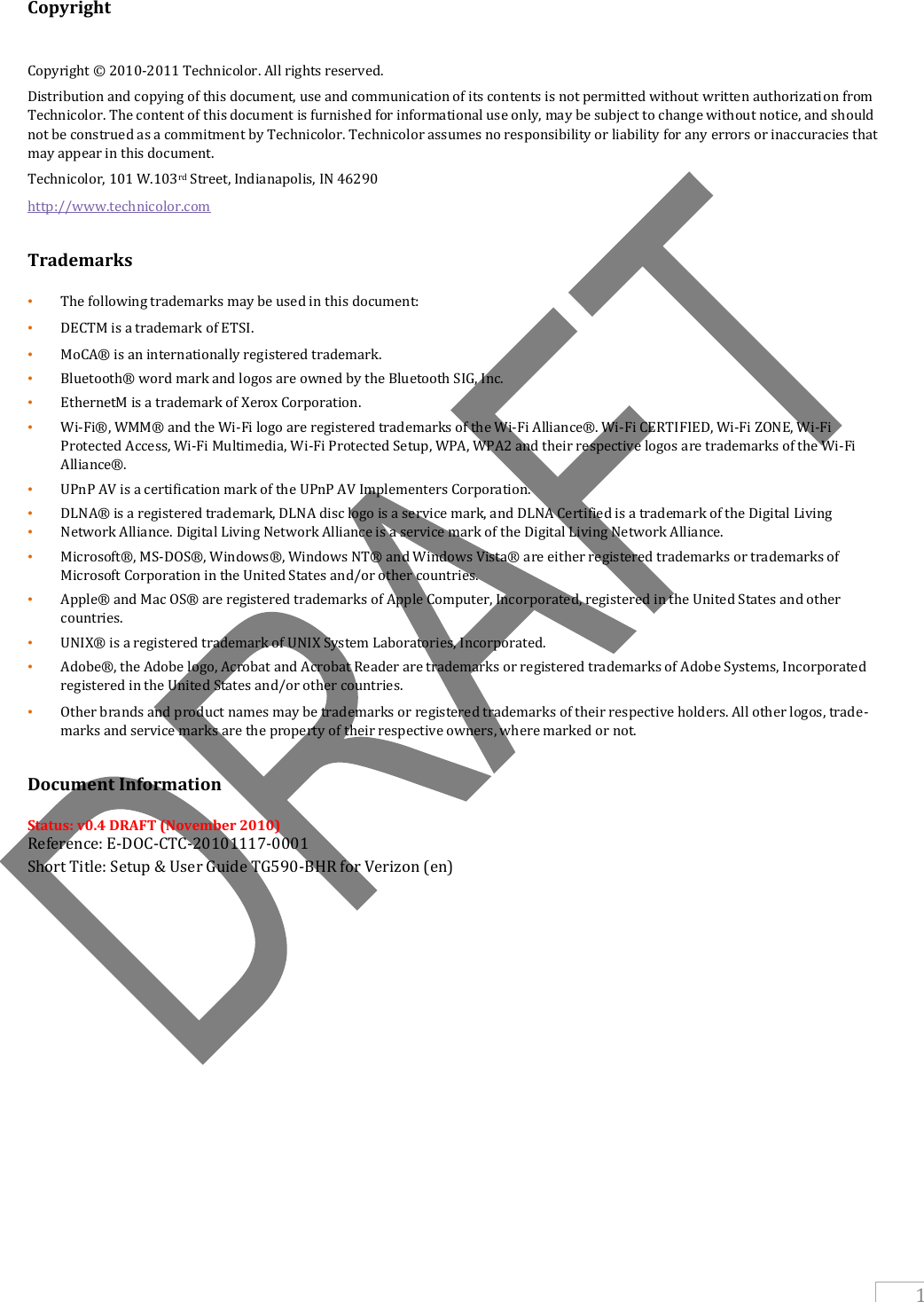   1  Copyright  Copyright © 2010-2011 Technicolor. All rights reserved. Distribution and copying of this document, use and communication of its contents is not permitted without written authorization from Technicolor. The content of this document is furnished for informational use only, may be subject to change without notice, and should not be construed as a commitment by Technicolor. Technicolor assumes no responsibility or liability for any errors or inaccuracies that may appear in this document. Technicolor, 101 W.103rd Street, Indianapolis, IN 46290 http://www.technicolor.com   Trademarks  • The following trademarks may be used in this document: • DECTM is a trademark of ETSI. • MoCA® is an internationally registered trademark. • Bluetooth® word mark and logos are owned by the Bluetooth SIG, Inc. • EthernetM is a trademark of Xerox Corporation. • Wi-Fi®, WMM® and the Wi-Fi logo are registered trademarks of the Wi-Fi Alliance®. Wi-Fi CERTIFIED, Wi-Fi ZONE, Wi-Fi Protected Access, Wi-Fi Multimedia, Wi-Fi Protected Setup, WPA, WPA2 and their respective logos are trademarks of the Wi-Fi Alliance®. • UPnP AV is a certification mark of the UPnP AV Implementers Corporation. • DLNA® is a registered trademark, DLNA disc logo is a service mark, and DLNA Certified is a trademark of the Digital Living • Network Alliance. Digital Living Network Alliance is a service mark of the Digital Living Network Alliance. • Microsoft®, MS-DOS®, Windows®, Windows NT® and Windows Vista® are either registered trademarks or trademarks of Microsoft Corporation in the United States and/or other countries. • Apple® and Mac OS® are registered trademarks of Apple Computer, Incorporated, registered in the United States and other countries. • UNIX® is a registered trademark of UNIX System Laboratories, Incorporated. • Adobe®, the Adobe logo, Acrobat and Acrobat Reader are trademarks or registered trademarks of Adobe Systems, Incorporated registered in the United States and/or other countries. • Other brands and product names may be trademarks or registered trademarks of their respective holders. All other logos, trade- marks and service marks are the property of their respective owners, where marked or not.   Document Information    Status: v0.4 DRAFT (November 2010) Reference: E-DOC-CTC-20101117-0001 Short Title: Setup &amp; User Guide TG590-BHR for Verizon (en)   