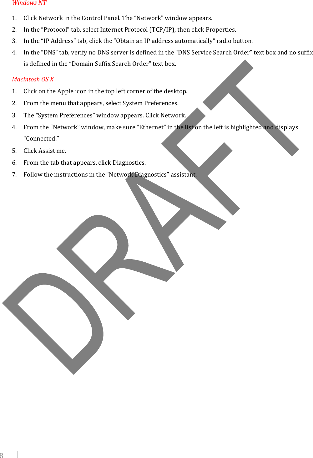     8 Windows NT 1. Click Network in the Control Panel. The “Network” window appears. 2. In the “Protocol” tab, select Internet Protocol (TCP/IP), then click Properties. 3. In the “IP Address” tab, click the “Obtain an IP address automatically” radio button. 4. In the “DNS” tab, verify no DNS server is defined in the “DNS Service Search Order” text box and no suffix is defined in the “Domain Suffix Search Order” text box. Macintosh OS X 1. Click on the Apple icon in the top left corner of the desktop. 2. From the menu that appears, select System Preferences. 3. The “System Preferences” window appears. Click Network. 4. From the “Network” window, make sure “Ethernet” in the list on the left is highlighted and displays “Connected.” 5. Click Assist me. 6. From the tab that appears, click Diagnostics. 7. Follow the instructions in the “Network Diagnostics” assistant.  