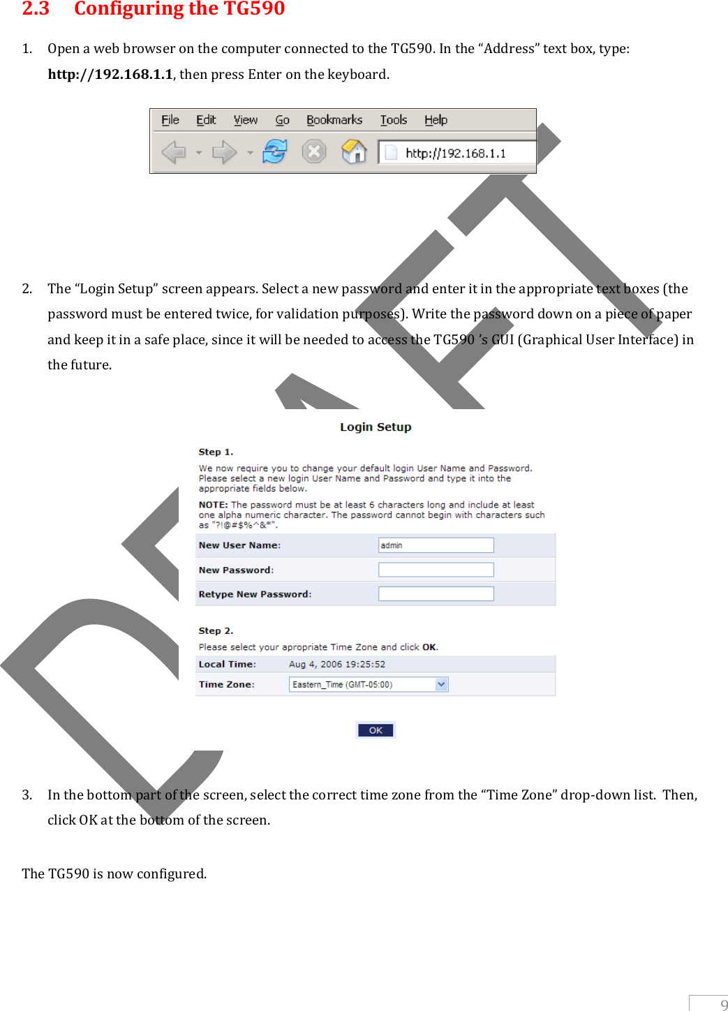   9   2.3   Configuring the TG590  1. Open a web browser on the computer connected to the TG590. In the “Address” text box, type: http://192.168.1.1, then press Enter on the keyboard.          2. The “Login Setup” screen appears. Select a new password and enter it in the appropriate text boxes (the password must be entered twice, for validation purposes). Write the password down on a piece of paper and keep it in a safe place, since it will be needed to access the TG590 ’s GUI (Graphical User Interface) in the future.    3. In the bottom part of the screen, select the correct time zone from the “Time Zone” drop-down list.  Then, click OK at the bottom of the screen.  The TG590 is now configured.   