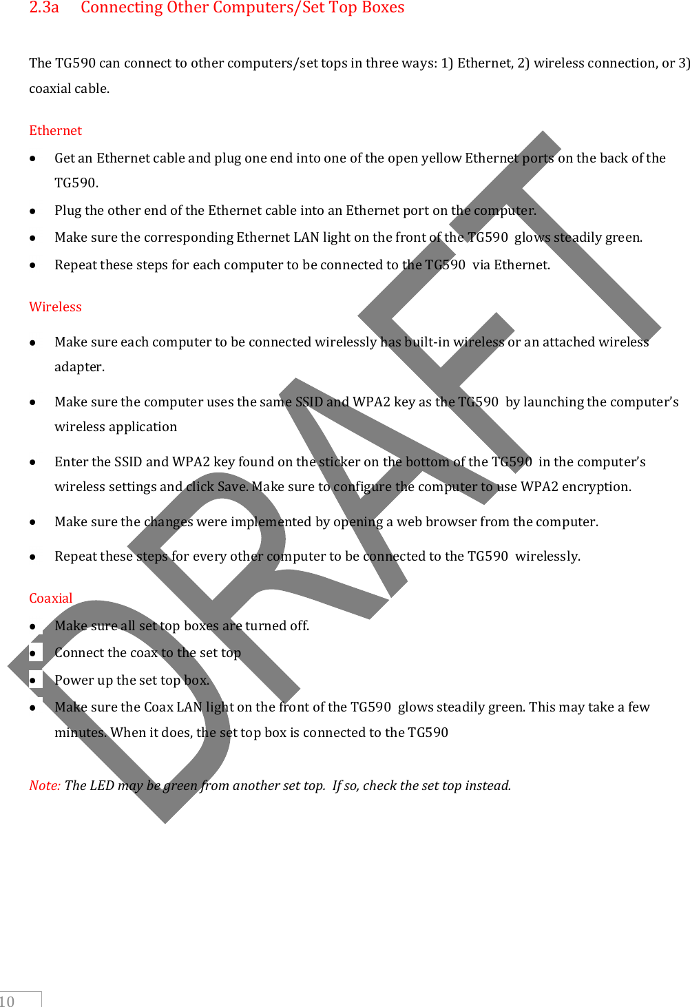     10 2.3a  Connecting Other Computers/Set Top Boxes  The TG590 can connect to other computers/set tops in three ways: 1) Ethernet, 2) wireless connection, or 3) coaxial cable. Ethernet  Get an Ethernet cable and plug one end into one of the open yellow Ethernet ports on the back of the TG590.   Plug the other end of the Ethernet cable into an Ethernet port on the computer.  Make sure the corresponding Ethernet LAN light on the front of the TG590  glows steadily green.  Repeat these steps for each computer to be connected to the TG590  via Ethernet. Wireless  Make sure each computer to be connected wirelessly has built-in wireless or an attached wireless adapter.  Make sure the computer uses the same SSID and WPA2 key as the TG590  by launching the computer’s wireless application  Enter the SSID and WPA2 key found on the sticker on the bottom of the TG590  in the computer’s wireless settings and click Save. Make sure to configure the computer to use WPA2 encryption.  Make sure the changes were implemented by opening a web browser from the computer.  Repeat these steps for every other computer to be connected to the TG590  wirelessly. Coaxial  Make sure all set top boxes are turned off.  Connect the coax to the set top  Power up the set top box.  Make sure the Coax LAN light on the front of the TG590  glows steadily green. This may take a few minutes. When it does, the set top box is connected to the TG590   Note: The LED may be green from another set top.  If so, check the set top instead.      