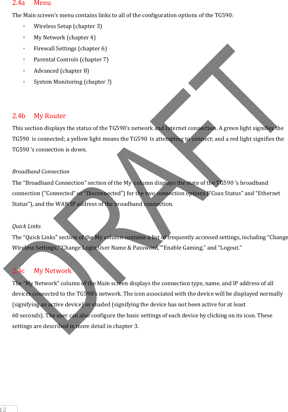     12  2.4a  Menu The Main screen’s menu contains links to all of the configuration options of the TG590: • Wireless Setup (chapter 3) • My Network (chapter 4) • Firewall Settings (chapter 6) • Parental Controls (chapter 7) • Advanced (chapter 8) • System Monitoring (chapter ?)   2.4b  My Router  This section displays the status of the TG590’s network and Internet connection. A green light signifies the TG590  is connected; a yellow light means the TG590  is attempting to connect; and a red light signifies the TG590 ’s connection is down.  Broadband Connection The “Broadband Connection” section of the My  column displays the state of the TG590 ’s broadband connection (“Connected” or “Disconnected”) for the two connection options (“Coax Status” and “Ethernet Status”), and the WAN IP address of the broadband connection.  Quick Links The “Quick Links” section of the My column contains a list of frequently accessed settings, including “Change Wireless Settings,”“Change Login User Name &amp; Password,”“Enable Gaming,” and “Logout.”  2.4c  My Network The “My Network” column of the Main screen displays the connection type, name, and IP address of all devices connected to the TG590’s network. The icon associated with the device will be displayed normally (signifying an active device) or shaded (signifying the device has not been active for at least 60 seconds). The user can also configure the basic settings of each device by clicking on its icon. These settings are described in more detail in chapter 3.    