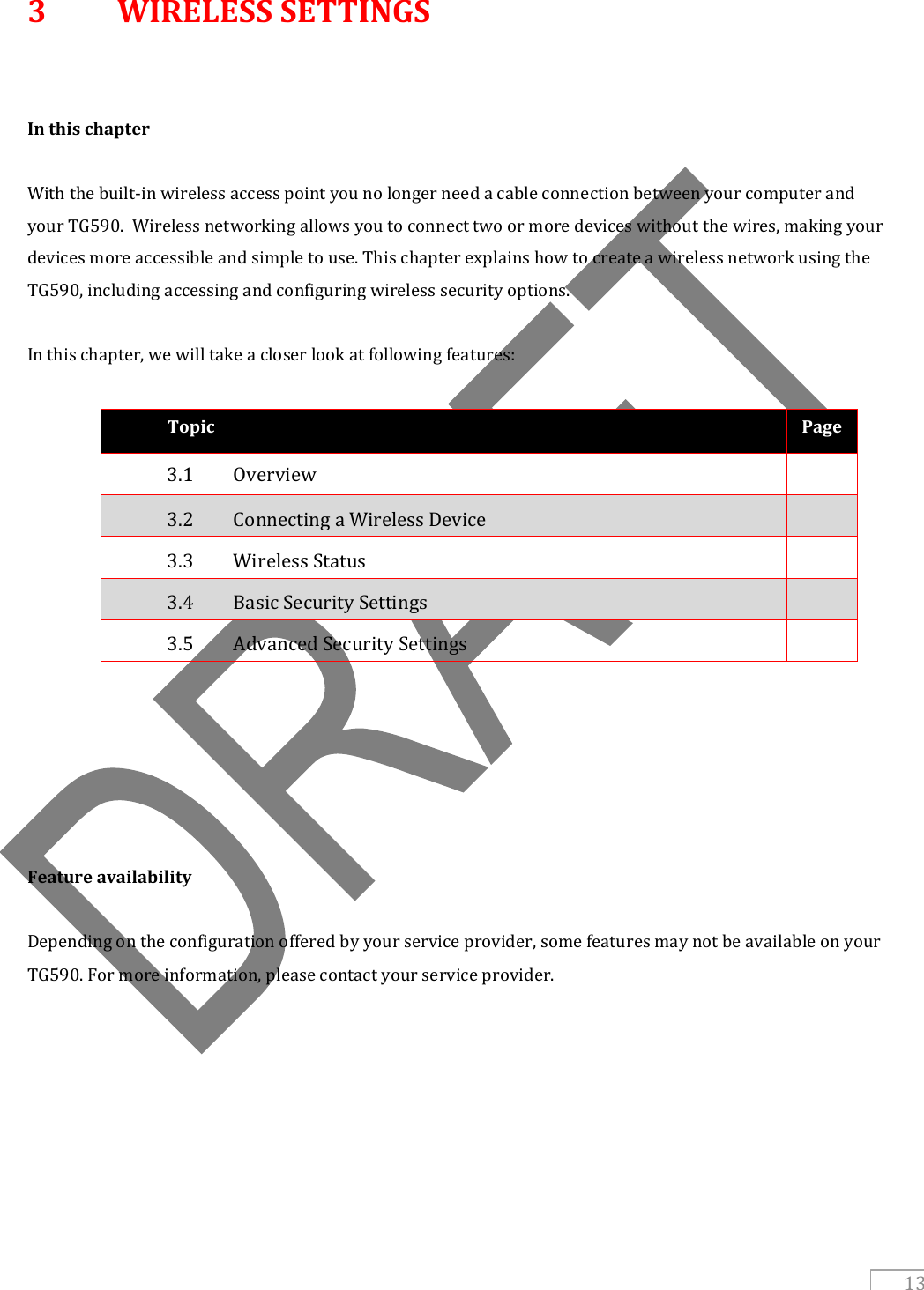   13 3  WIRELESS SETTINGS   In this chapter  With the built-in wireless access point you no longer need a cable connection between your computer and your TG590.  Wireless networking allows you to connect two or more devices without the wires, making your devices more accessible and simple to use. This chapter explains how to create a wireless network using the TG590, including accessing and configuring wireless security options.  In this chapter, we will take a closer look at following features:  Topic Page 3.1   Overview  3.2   Connecting a Wireless Device  3.3   Wireless Status  3.4   Basic Security Settings  3.5   Advanced Security Settings            Feature availability  Depending on the configuration offered by your service provider, some features may not be available on your TG590. For more information, please contact your service provider.        