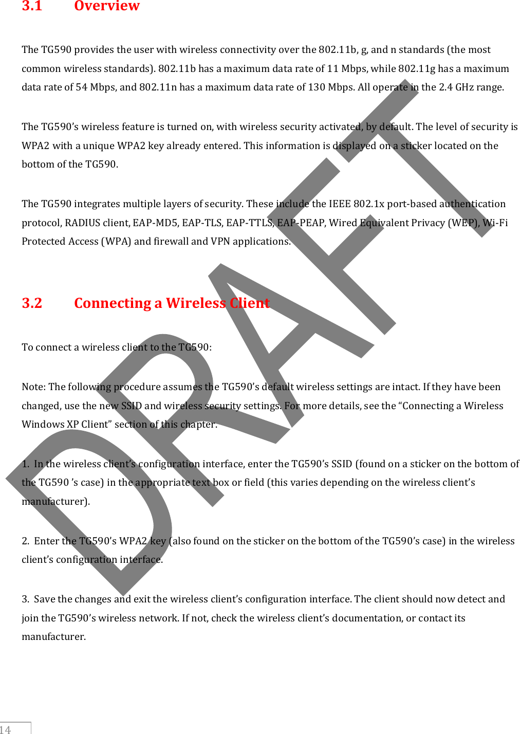     14  3.1  Overview  The TG590 provides the user with wireless connectivity over the 802.11b, g, and n standards (the most common wireless standards). 802.11b has a maximum data rate of 11 Mbps, while 802.11g has a maximum data rate of 54 Mbps, and 802.11n has a maximum data rate of 130 Mbps. All operate in the 2.4 GHz range.  The TG590’s wireless feature is turned on, with wireless security activated, by default. The level of security is WPA2 with a unique WPA2 key already entered. This information is displayed on a sticker located on the bottom of the TG590.  The TG590 integrates multiple layers of security. These include the IEEE 802.1x port-based authentication protocol, RADIUS client, EAP-MD5, EAP-TLS, EAP-TTLS, EAP-PEAP, Wired Equivalent Privacy (WEP), Wi-Fi Protected Access (WPA) and firewall and VPN applications.   3.2  Connecting a Wireless Client  To connect a wireless client to the TG590:  Note: The following procedure assumes the TG590’s default wireless settings are intact. If they have been changed, use the new SSID and wireless security settings. For more details, see the “Connecting a Wireless Windows XP Client” section of this chapter.  1.  In the wireless client’s configuration interface, enter the TG590’s SSID (found on a sticker on the bottom of the TG590 ’s case) in the appropriate text box or field (this varies depending on the wireless client’s manufacturer).  2.  Enter the TG590’s WPA2 key (also found on the sticker on the bottom of the TG590’s case) in the wireless client’s configuration interface.  3.  Save the changes and exit the wireless client’s configuration interface. The client should now detect and join the TG590’s wireless network. If not, check the wireless client’s documentation, or contact its manufacturer.     