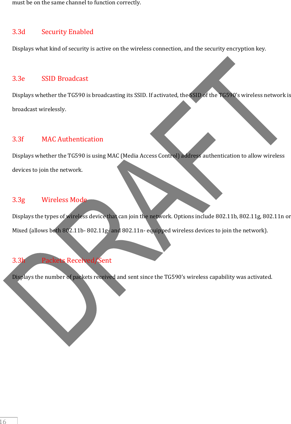     16 must be on the same channel to function correctly.  3.3d  Security Enabled Displays what kind of security is active on the wireless connection, and the security encryption key.  3.3e  SSID Broadcast Displays whether the TG590 is broadcasting its SSID. If activated, the SSID of the TG590’s wireless network is broadcast wirelessly.  3.3f  MAC Authentication Displays whether the TG590 is using MAC (Media Access Control) address authentication to allow wireless devices to join the network.  3.3g  Wireless Mode Displays the types of wireless device that can join the network. Options include 802.11b, 802.11g, 802.11n or Mixed (allows both 802.11b- 802.11g- and 802.11n- equipped wireless devices to join the network).  3.3h  Packets Received/Sent Displays the number of packets received and sent since the TG590’s wireless capability was activated.     