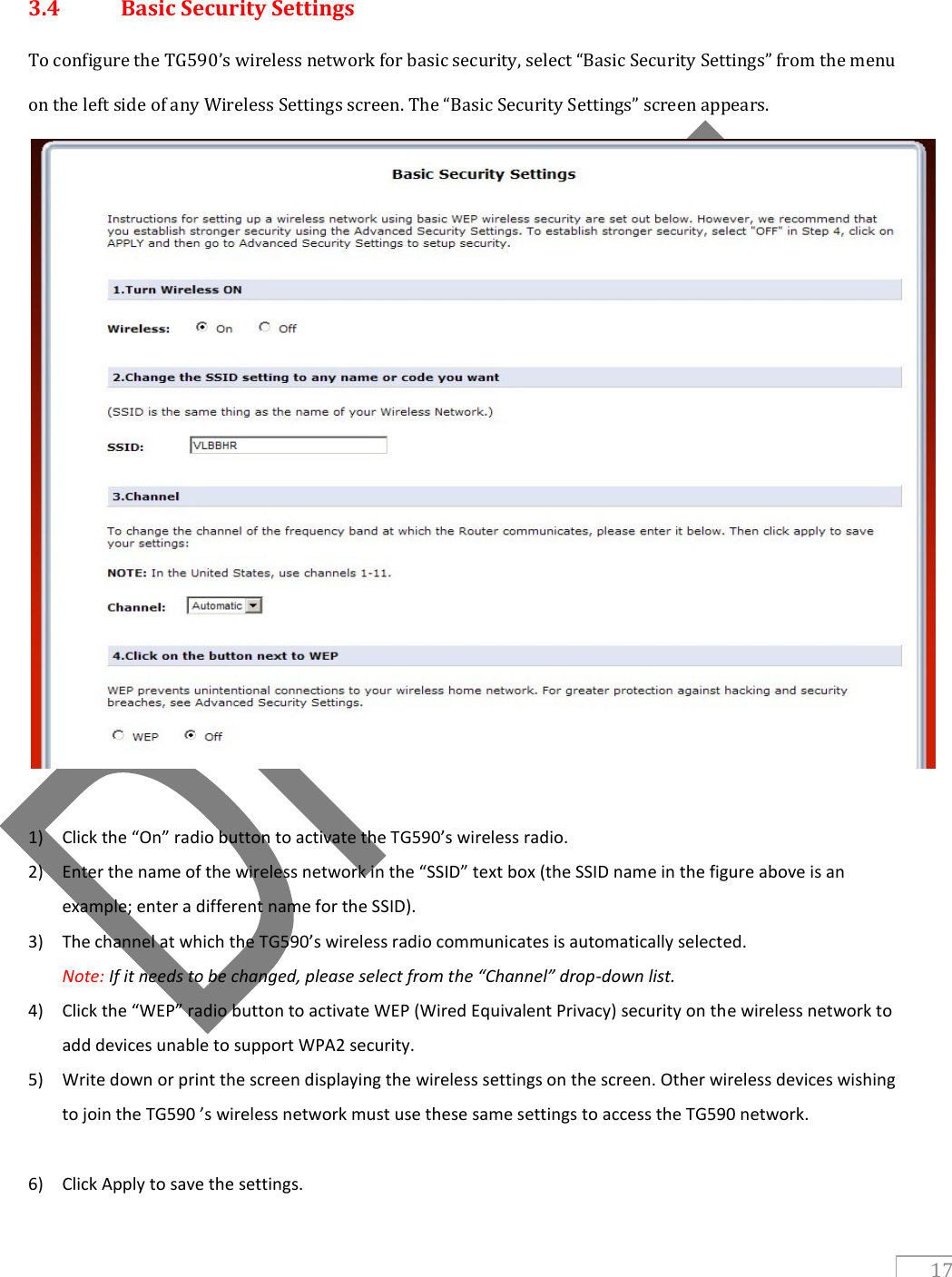   17  3.4  Basic Security Settings To configure the TG590’s wireless network for basic security, select “Basic Security Settings” from the menu on the left side of any Wireless Settings screen. The “Basic Security Settings” screen appears.   1) Click the “On” radio button to activate the TG590’s wireless radio. 2) Enter the name of the wireless network in the “SSID” text box (the SSID name in the figure above is an example; enter a different name for the SSID). 3) The channel at which the TG590’s wireless radio communicates is automatically selected.                                                        Note: If it needs to be changed, please select from the “Channel” drop-down list. 4) Click the “WEP” radio button to activate WEP (Wired Equivalent Privacy) security on the wireless network to add devices unable to support WPA2 security.  5) Write down or print the screen displaying the wireless settings on the screen. Other wireless devices wishing to join the TG590 ’s wireless network must use these same settings to access the TG590 network.  6) Click Apply to save the settings. 