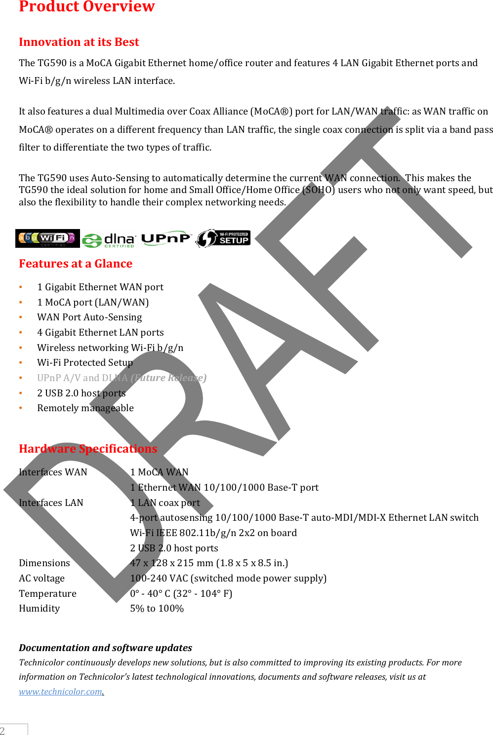     2 Product Overview Innovation at its Best The TG590 is a MoCA Gigabit Ethernet home/office router and features 4 LAN Gigabit Ethernet ports and  Wi-Fi b/g/n wireless LAN interface.   It also features a dual Multimedia over Coax Alliance (MoCA®) port for LAN/WAN traffic: as WAN traffic on MoCA® operates on a different frequency than LAN traffic, the single coax connection is split via a band pass filter to differentiate the two types of traffic. The TG590 uses Auto-Sensing to automatically determine the current WAN connection.  This makes the TG590 the ideal solution for home and Small Office/Home Office (SOHO) users who not only want speed, but also the flexibility to handle their complex networking needs.   Features at a Glance • 1 Gigabit Ethernet WAN port • 1 MoCA port (LAN/WAN) • WAN Port Auto-Sensing • 4 Gigabit Ethernet LAN ports  • Wireless networking Wi-Fi b/g/n • Wi-Fi Protected Setup • UPnP A/V and DLNA (Future Release) • 2 USB 2.0 host ports • Remotely manageable  Hardware Specifications  Interfaces WAN    1 MoCA WAN       1 Ethernet WAN 10/100/1000 Base-T port  Interfaces LAN    1 LAN coax port       4-port autosensing 10/100/1000 Base-T auto-MDI/MDI-X Ethernet LAN switch    Wi-Fi IEEE 802.11b/g/n 2x2 on board       2 USB 2.0 host ports  Dimensions    47 x 128 x 215 mm (1.8 x 5 x 8.5 in.)  AC voltage    100-240 VAC (switched mode power supply)  Temperature    0° - 40° C (32° - 104° F)  Humidity    5% to 100%   Documentation and software updates Technicolor continuously develops new solutions, but is also committed to improving its existing products. For more information on Technicolor’s latest technological innovations, documents and software releases, visit us at www.technicolor.com.    