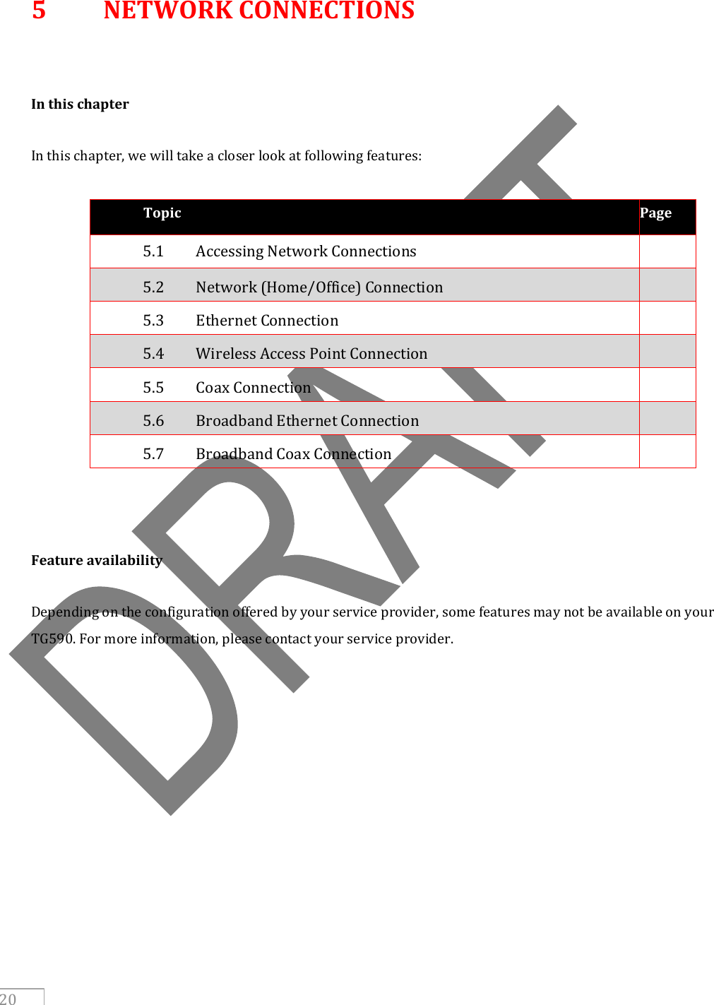     20  5  NETWORK CONNECTIONS   In this chapter  In this chapter, we will take a closer look at following features:  Topic Page 5.1  Accessing Network Connections  5.2  Network (Home/Office) Connection  5.3  Ethernet Connection  5.4  Wireless Access Point Connection  5.5  Coax Connection  5.6  Broadband Ethernet Connection  5.7  Broadband Coax Connection       Feature availability  Depending on the configuration offered by your service provider, some features may not be available on your TG590. For more information, please contact your service provider.        